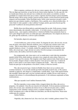 -Não te espantes, continuou ele; não nos vamos separar; não, não te falo de separação.
Não me digas que morrerias; sei que havias de chorar muitas lágrimas. Eu não,-que não vim
ao mundo para chorar,-mas nem por isso a minha dor seria menor; ao contrário, as dores
guardadas no coração doem mais que as outras. Lágrimas são boas porque a pessoa desabafa.
Querida amiga, falo-te assim, porque é preciso termos cautela; a nossa insaciável paixão pode
esquecer esta necessidade. Temos facilitado muito, Sofia; como nascemos um para o outro,
parece-nos que estamos casados, e facilitamos. Ouve, querida, ouve, alma da minha alma... A
vida é bela! A vida é grande! a vida é sublime! Contigo, porém, que nome haverá que lhe
possa dar? Lembras-te da nossa primeira entrevista?
Rubião disse esta última palavra, querendo pegar-lhe na mão. Sofia recuou a tempo;
estava desorientada, não entendia e tinha medo . A voz dele crescia, o cocheiro podia ouvir
alguma cousa... uma suspeita a abaloutalvez o intento de Rubião fosse justamento fazer-se
ouvir, para obrigá-la pelo terror,-ou então para que a abocanhassem. Teve ímpeto de atirar-se a
ele, gritar que lhe acudissem, e salvar-se pelo escândalo.
Ele baixinho, depois de curta pausa
-A mim lembra-me, como se fosse ontem. Tu chegaste de carro, não era este; era um
carro de praça, uma caleça. Desceste medrosa, com o véu pela cara; tremias como varas
verdes... Mas os meus braços te ampararam... O sol daquele dia devia ter parado, como
quando obedeceu a Josué... E contudo, minha flor, aquelas horas foram compridas como
diabo, não sei por que; a rigor, deviam ser curtas. Era talvez porque a nossa paixão não
acabava mais, não acabou, nem há de acabar nunca...
Em compensação, não vimos mais o sol; ia caindo para o outro lado das montanhas
quando minha Sofia, ainda medrosa, saiu para a rua, e pegou de outra caleça. Outra ou a
mesma? Creio que foi a mesma. Não imaginas como fiquei; parecia tonto, beijei tudo em que
havias tocado; cheguei a beijar a soleira da porta. Creio que já te contei isto. A soleira da
porta. E estive quase a ir de rastos, beijar os degraus da escada. . . Não o fiz, recolhi-me,
fechei-me para que se não perdesse o teu cheiro; violeta, se bem me recordo...
Não, não era possível que o intuito de Rubião fosse fazer crer ao cocheiro uma
aventura mentirosa. A voz era tão sumida que Sofia mal podia escutá-la mas, se lhe custava
entender as palavras, não chegava a compreender o sentido delas. A que vinha aquela história
não sucedida? Quem quer que a ouvisse, aceitaria tudo por verdade, tal era a nota sincera, a
meiguice dos termos e a verossimilhança dos pormenores. E ele continuou suspirando as belas
reminiscências . . .
-Mas que caçoada é essa? atalhou finamente Sofia.
Não lhe respondeu o nosso amigo;-tinha a imagem diante dos olhos, não ouviu a
pergunta, e foi andando. Citou-lhe um concerto de Gottschalk. O divino pianista melodiava ao
piano; eles ouviam, mas o demônio da música levou os olhos de um para outro, e ambos
esqueceram o resto. Quando a música cessou, as palmas romperam, e eles acordaram. Ai
tristes! acordaram com o olhar do Palha em cima deles, um olho de onça brava. Nessa noite
cuidou que ele a matasse.
-Senhor Rubião...
-Napoleão, não; chama-me Luís. Sou o teu Luís, não é verdade, galante criatura? Teu,

 