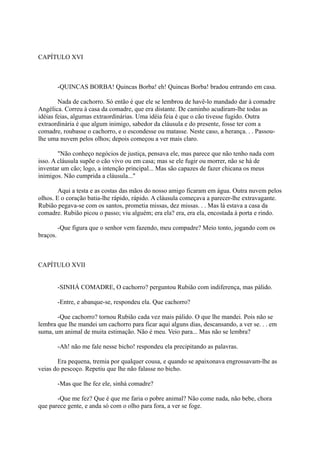 CAPÍTULO XVI

-QUINCAS BORBA! Quincas Borba! eh! Quincas Borba! bradou entrando em casa.
Nada de cachorro. Só então é que ele se lembrou de havê-lo mandado dar à comadre
Angélica. Correu à casa da comadre, que era distante. De caminho acudiram-lhe todas as
idéias feias, algumas extraordinárias. Uma idéia feia é que o cão tivesse fugido. Outra
extraordinária é que algum inimigo, sabedor da cláusula e do presente, fosse ter com a
comadre, roubasse o cachorro, e o escondesse ou matasse. Neste caso, a herança. . . Passoulhe uma nuvem pelos olhos; depois começou a ver mais claro.
"Não conheço negócios de justiça, pensava ele, mas parece que não tenho nada com
isso. A cláusula supõe o cão vivo ou em casa; mas se ele fugir ou morrer, não se há de
inventar um cão; logo, a intenção principal... Mas são capazes de fazer chicana os meus
inimigos. Não cumprida a cláusula..."
Aqui a testa e as costas das mãos do nosso amigo ficaram em água. Outra nuvem pelos
olhos. E o coração batia-lhe rápido, rápido. A cláusula começava a parecer-lhe extravagante.
Rubião pegava-se com os santos, prometia missas, dez missas. . . Mas lá estava a casa da
comadre. Rubião picou o passo; viu alguém; era ela? era, era ela, encostada à porta e rindo.
-Que figura que o senhor vem fazendo, meu compadre? Meio tonto, jogando com os
braços.

CAPÍTULO XVII
-SINHÁ COMADRE, O cachorro? perguntou Rubião com indiferença, mas pálido.
-Entre, e abanque-se, respondeu ela. Que cachorro?
-Que cachorro? tornou Rubião cada vez mais pálido. O que lhe mandei. Pois não se
lembra que lhe mandei um cachorro para ficar aqui alguns dias, descansando, a ver se. . . em
suma, um animal de muita estimação. Não é meu. Veio para... Mas não se lembra?
-Ah! não me fale nesse bicho! respondeu ela precipitando as palavras.
Era pequena, tremia por qualquer cousa, e quando se apaixonava engrossavam-lhe as
veias do pescoço. Repetiu que lhe não falasse no bicho.
-Mas que lhe fez ele, sinhá comadre?
-Que me fez? Que é que me faria o pobre animal? Não come nada, não bebe, chora
que parece gente, e anda só com o olho para fora, a ver se foge.

 