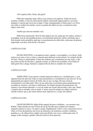 -Ah! respirou Sofia. Gritei, não gritei?
Palha não respondeu nada; olhava à toa, pensava em negócios. Então um receio
assaltou a mulher, se haveria efetivamente falado, murmurado alguma palavra, um nome
qualquer,-o mesmo que escrevera na água. E logo, espreguiçando os braços para o ar, fê-los
cair sobre os ombros do marido, cruzou as pontas dos dedos na nuca, e murmurou meio
alegre, meio triste
-Sonhei que estavam matando você.
Palha ficou enternecido. Havê-la feito padecer por ele, ainda que em sonhos, encheu-o
de piedade, mas de uma piedade gostosa, um sentimento particular, íntimo, profundo,-que o
faria desejar outros pesadelos, para que o assassinassem aos olhos dela, e para que ela gritasse
angustiada, convulsa, cheia de dor e de pavor.
CAPÍTULO CLXII
NO DIA SEGUINTE, o sol apareceu claro e quente, o céu límpido, e o ar fresco. Sofia
meteu-se no carro e saiu a visitas e a passeio para desforrar-se da reclusão. Já o próprio dia lhe
fez bem. Vestiu-se cantarolando. O trato das senhoras que a receberam em suas casas,- e das
que achou na Rua do Ouvidor, a agitação externa, as notícias da sociedade, a boa feição de
tanta gente fina e amiga, bastaram a espancar-lhe da alma os cuidados da véspera.
CAPÍTULO CLXIII
ASSIM, POIS, O que parecia vontade imperiosa reduzia-se a veleidade pura, e, com
algumas horas de intervalo, todos os maus pensamentos se recolheram às suas alcovas. Se me
perguntardes por algum remorso de Sofia, não sei que vos diga. Há uma escala de
ressentimento e de reprovação. Não é só nas ações que a consciência passa gradualmente da
novidade ao costume, e do temor à indiferença. Os simples pecados de pensamentos são
sujeitos a essa mesma alteração, e o uso de cuidar nas cousas afeiçoa tanto a elas,-que, afinal,
o espírito não as estranha, nem as repele. E nestes casos há sempre um refúgio moral na
isenção exterior, que é, por outros termos mais explicativos, o corpo sem mácula.
CAPÍTULO CLXIV
UM SÓ INCIDENTE afligiu Sofia naquele dia puro e brilhante,-. um encontro com
Rubião. Tinha entrado em uma livraria da rua do Ouvidor para comprar um romance;
enquanto esperava o troco, viu entrar o amigo. Rapidamente voltou o rosto e percorreu com os
olhos os livros da prateleira,-uns livros de anatomia e de estatística,-recebeu o dinheiro,
guardou-o, e, de cabeça baixa, rápido como uma flecha, saiu à rua, e enfiou para cima. O
sangue só lhe sossegou, quando a Rua dos Ourives ficou para trás.

 