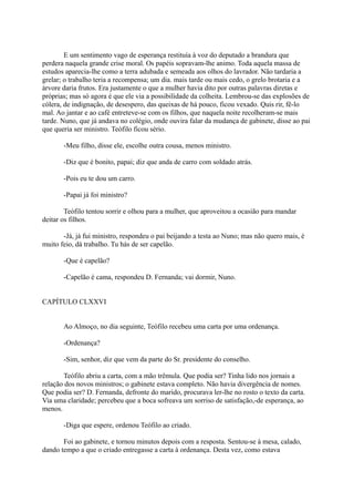 E um sentimento vago de esperança restituía à voz do deputado a brandura que
perdera naquela grande crise moral. Os papéis sopravam-lhe animo. Toda aquela massa de
estudos aparecia-lhe como a terra adubada e semeada aos olhos do lavrador. Não tardaria a
grelar; o trabalho teria a recompensa; um dia. mais tarde ou mais cedo, o grelo brotaria e a
árvore daria frutos. Era justamente o que a mulher havia dito por outras palavras diretas e
próprias; mas só agora é que ele via a possibilidade da colheita. Lembrou-se das explosões de
cólera, de indignação, de desespero, das queixas de há pouco, ficou vexado. Quis rir, fê-lo
mal. Ao jantar e ao café entreteve-se com os filhos, que naquela noite recolheram-se mais
tarde. Nuno, que já andava no colégio, onde ouvira falar da mudança de gabinete, disse ao pai
que queria ser ministro. Teófilo ficou sério.
-Meu filho, disse ele, escolhe outra cousa, menos ministro.
-Diz que é bonito, papai; diz que anda de carro com soldado atrás.
-Pois eu te dou um carro.
-Papai já foi ministro?
Teófilo tentou sorrir e olhou para a mulher, que aproveitou a ocasião para mandar
deitar os filhos.
-Já, já fui ministro, respondeu o pai beijando a testa ao Nuno; mas não quero mais, é
muito feio, dá trabalho. Tu hás de ser capelão.
-Que é capelão?
-Capelão é cama, respondeu D. Fernanda; vai dormir, Nuno.
CAPÍTULO CLXXVI
Ao Almoço, no dia seguinte, Teófilo recebeu uma carta por uma ordenança.
-Ordenança?
-Sim, senhor, diz que vem da parte do Sr. presidente do conselho.
Teófilo abriu a carta, com a mão trêmula. Que podia ser? Tinha lido nos jornais a
relação dos novos ministros; o gabinete estava completo. Não havia divergência de nomes.
Que podia ser? D. Fernanda, defronte do marido, procurava ler-lhe no rosto o texto da carta.
Via uma claridade; percebeu que a boca sofreava um sorriso de satisfação,-de esperança, ao
menos.
-Diga que espere, ordenou Teófilo ao criado.
Foi ao gabinete, e tornou minutos depois com a resposta. Sentou-se à mesa, calado,
dando tempo a que o criado entregasse a carta à ordenança. Desta vez, como estava

 