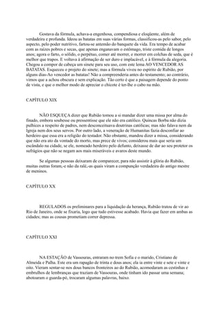 Gostava da fórmula, achava-a engenhosa, compendiosa e eloqüente, além de
verdadeira e profunda. Ideou as batatas em suas várias formas, classificou-as pelo sabor, pelo
aspecto, pelo poder nutritivo, fartou-se antemão do banquete da vida. Era tempo de acabar
com as raízes pobres e secas, que apenas enganavam o estômago, triste comida de longos
anos; agora o farto, o sólido, o perpétuo, comer até morrer, e morrer em colchas de seda, que é
melhor que trapos. E voltava à afirmação de ser duro e implacável, e à fórmula da alegoria.
Chegou a compor de cabeça um sinete para seu uso, com este lema AO VENCEDOR AS
BATATAS. Esqueceu o projeto do sinete; mas a fórmula viveu no espírito de Rubião, por
alguns dias-Ao vencedor as batatas! Não a compreenderia antes do testamento; ao contrário,
vimos que a achou obscura e sem explicação. Tão certo é que a paisagem depende do ponto
de vista, e que o melhor modo de apreciar o chicote é ter-lhe o cabo na mão.
CAPÍTULO XIX
NÃO ESQUEÇA dizer que Rubião tomou a si mandar dizer uma missa por alma do
finado, embora soubesse ou pressentisse que ele não era católico. Quincas Borba não dizia
pulhices a respeito de padres, nem desconceituava doutrinas católicas; mas não falava nem da
Igreja nem dos seus servos. Por outro lado, a veneração de Humanitas fazia desconfiar ao
herdeiro que essa era a religião do testador. Não obstante, mandou dizer a missa, considerando
que não era ato da vontade do morto, mas prece de vivos; considerou mais que seria um
escândalo na cidade, se ele, nomeado herdeiro pelo defunto, deixasse de dar ao seu protetor os
sufrágios que não se negam aos mais miseráveis e avaros deste mundo.
Se algumas pessoas deixaram de comparecer, para não assistir à glória do Rubião,
muitas outras foram,-e não da ralé,-as quais viram a compunção verdadeira do antigo mestre
de meninos.
CAPÍTULO XX

REGULADOS os preliminares para a liquidação da herança, Rubião tratou de vir ao
Rio de Janeiro, onde se fixaria, logo que tudo estivesse acabado. Havia que fazer em ambas as
cidades; mas as cousas prometiam correr depressa.

CAPÍTULO XXI

NA ESTAÇÃO de Vassouras, entraram no trem Sofia e o marido, Cristiano de
Almeida e Palha. Este era um rapagão de trinta e dous anos; ela ia entre vinte e sete e vinte e
oito. Vieram sentar-se nos dous bancos fronteiros ao do Rubião, acomodaram as cestinhas e
embrulhos de lembranças que traziam de Vassouras, onde tinham ido passar uma semana;
abotoaram o guarda-pó, trocaram algumas palavras, baixo.

 