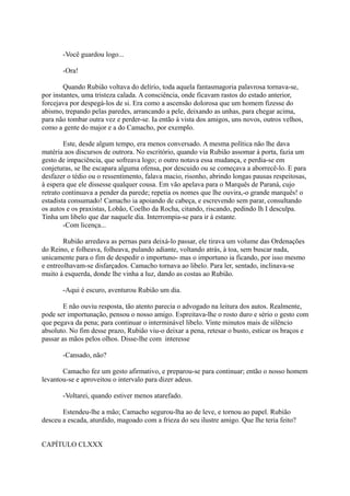 -Você guardou logo...
-Ora!
Quando Rubião voltava do delírio, toda aquela fantasmagoria palavrosa tornava-se,
por instantes, uma tristeza calada. A consciência, onde ficavam rastos do estado anterior,
forcejava por despegá-los de si. Era como a ascensão dolorosa que um homem fizesse do
abismo, trepando pelas paredes, arrancando a pele, deixando as unhas, para chegar acima,
para não tombar outra vez e perder-se. Ia então à vista dos amigos, uns novos, outros velhos,
como a gente do major e a do Camacho, por exemplo.
Este, desde algum tempo, era menos conversado. A mesma política não lhe dava
matéria aos discursos de outrora. No escritório, quando via Rubião assomar à porta, fazia um
gesto de impaciência, que sofreava logo; o outro notava essa mudança, e perdia-se em
conjeturas, se lhe escapara alguma ofensa, por descuido ou se começava a aborrecê-lo. E para
desfazer o tédio ou o ressentimento, falava macio, risonho, abrindo longas pausas respeitosas,
à espera que ele dissesse qualquer cousa. Em vão apelava para o Marquês de Paraná, cujo
retrato continuava a pender da parede; repetia os nomes que lhe ouvira,-o grande marquês! o
estadista consumado! Camacho ia apoiando de cabeça, e escrevendo sem parar, consultando
os autos e os praxistas, Lobão, Coelho da Rocha, citando, riscando, pedindo lh I desculpa.
Tinha um libelo que dar naquele dia. Interrompia-se para ir à estante.
-Com licença...
Rubião arredava as pernas para deixá-lo passar, ele tirava um volume das Ordenações
do Reino, e folheava, folheava, pulando adiante, voltando atrás, à toa, sem buscar nada,
unicamente para o fim de despedir o importuno- mas o importuno ia ficando, por isso mesmo
e entreolhavam-se disfarçados. Camacho tornava ao libelo. Para ler, sentado, inclinava-se
muito à esquerda, donde lhe vinha a luz, dando as costas ao Rubião.
-Aqui é escuro, aventurou Rubião um dia.
E não ouviu resposta, tão atento parecia o advogado na leitura dos autos. Realmente,
pode ser importunação, pensou o nosso amigo. Espreitava-lhe o rosto duro e sério o gesto com
que pegava da pena; para continuar o interminável libelo. Vinte minutos mais de silêncio
absoluto. No fim desse prazo, Rubião viu-o deixar a pena, retesar o busto, esticar os braços e
passar as mãos pelos olhos. Disse-lhe com interesse
-Cansado, não?
Camacho fez um gesto afirmativo, e preparou-se para continuar; então o nosso homem
levantou-se e aproveitou o intervalo para dizer adeus.
-Voltarei, quando estiver menos atarefado.
Estendeu-lhe a mão; Camacho segurou-lha ao de leve, e tornou ao papel. Rubião
desceu a escada, aturdido, magoado com a frieza do seu ilustre amigo. Que lhe teria feito?
CAPÍTULO CLXXX

 