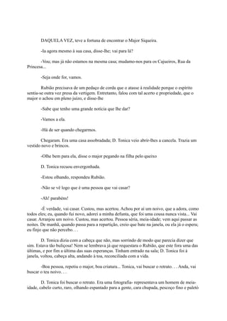 DAQUELA VEZ, teve a fortuna de encontrar o Major Siqueira.
-Ia agora mesmo à sua casa, disse-lhe; vai para lá?
-Vou; mas já não estamos na mesma casa; mudamo-nos para os Cajueiros, Rua da
Princesa...
-Seja onde for, vamos.
Rubião precisava de um pedaço de corda que o atasse à realidade porque o espírito
sentia-se outra vez presa da vertigem. Entretanto, falou com tal acerto e propriedade, que o
major o achou em pleno juízo, e disse-lhe
-Sabe que tenho uma grande notícia que lhe dar?
-Vamos a ela.
-Há de ser quando chegarmos.
Chegaram. Era uma casa assobradada; D. Tonica veio abrir-lhes a cancela. Trazia um
vestido novo e brincos.
-Olhe bem para ela, disse o major pegando na filha pelo queixo
D. Tonica recuou envergonhada.
-Estou olhando, respondeu Rubião.
-Não se vê logo que é uma pessoa que vai casar?
-Ah! parabéns!
-É verdade, vai casar. Custou, mas acertou. Achou por aí um noivo, que a adora, como
todos eles; eu, quando fui novo, adorei a minha defunta, que foi uma cousa nunca vista... Vai
casar. Arranjou um noivo. Custou, mas acertou. Pessoa séria, meia-idade; vem aqui passar as
noites. De manhã, quando passa para a repartição, creio que bate na janela, ou ela já o espera;
eu finjo que não percebo. . .
D. Tonica dizia com a cabeça que não, mas sorrindo de modo que parecia dizer que
sim. Estava tão buliçosa! Nem se lembrava já que requestara o Rubião, que este fora uma das
últimas, e por fim a última das suas esperanças. Tinham entrado na sala; D. Tonica foi à
janela, voltou, cabeça alta, andando à toa, reconciliada com a vida.
-Boa pessoa, repetiu o major, boa criatura... Tonica, vai buscar o retrato. . . Anda, vai
buscar o teu noivo. . .
D. Tonica foi buscar o retrato. Era uma fotografia- representava um homem de meiaidade, cabelo curto, raro, olhando espantado para a gente, cara chupada, pescoço fino e paletó

 