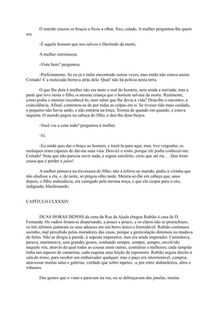 O marido cruzou os braços e ficou a olhar, fixo, calado. A mulher perguntou-lhe quem
era.
-É aquele homem que nos salvou o Deolindo da morte.
A mulher estremeceu.
-Viste bem? perguntou.
-Perfeitamente. Se eu já o tinha encontrado outras vezes, mas então não estava assim.
Coitado! E a molecada berrava atrás dele. Qual! não há polícia nesta terra.
O que Ihe doía à mulher não era tanto o mal do homem, nem ainda a surriada; mas a
parte que teve nesta o filho,-a mesma criança que o homem salvara da morte. Realmente,
como podia o menino reconhecê-lo, nem saber que lhe devia a vida? Doía-lhe o encontro, a
coincidência. Afinal, contentou-se de por todas as culpas em si. Se tivesse tido mais cuidado,
o pequeno não havia saído, e não entraria na troça. Tremia de quando em quando, e estava
inquieta. O marido pegou na cabeça do filho, e deu-lhe dous beijos.
-Você viu a cena toda? perguntou à mulher.
-Vi.
-Eu ainda quis dar o braço ao homem, e trazê-lo para aqui, mas, tive vergonha; os
moleques eram capazes de dar-me uma vaia. Desviei o rosto, porque ele podia conhecer-me.
Coitado! Nota que não parecia ouvir nada, e seguia satisfeito, creio que até ria. . . Que triste
cousa que é perder o juízo!
A mulher pensava na travessura do filho; não a referiu ao marido, pediu à vizinha que
não aludisse a ela, e, de noite, só pregou olho tarde. Metera-se-lhe em cabeça que, anos
depois, o filho endoudecia, era castigado pela mesma troça, e que ela cuspia para o céu,
indignada, blasfemando.
CAPÍTULO CLXXXIV
DUAS HORAS DEPOIS da cena da Rua da Ajuda chegou Rubião à casa de D.
Fernanda. Os vadios foram-se dispersando, a pouco e pouco, e os claros não se preenchiam;
os três últimos juntaram os seus adeuses em um berro único e formidável. Rubião continuou
sozinho, mal percebido pelos moradores das casas, porque a gesticulação diminuía ou mudava
de feitio. Não se dirigia à parede, à suposta imperatriz; mas era ainda imperador. Caminhava,
parava, murmurava, sem grandes gestos, sonhando sempre, sempre, sempre, envolvido
naquele véu, através do qual todas as cousas eram outras, contrárias e melhores; cada lampião
tinha um aspecto de camarista, cada esquina uma feição de reposteiro. Rubião seguia direito à
sala do trono, para receber um embaixador qualquer, mas o paço era interminável, cumpria
atravessar muitas salas e galerias, verdade que sobre tapetes, -e por entre alabardeiros, altos e
robustos.
Das gentes que o viam e paravam na rua, ou se debruçavam das janelas, muitas

 