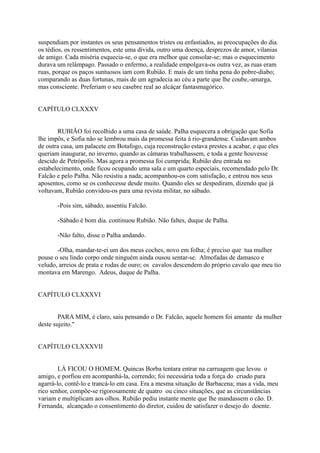 suspendiam por instantes os seus pensamentos tristes ou enfastiados, as preocupações do dia.
os tédios, os ressentimentos, este uma dívida, outro uma doença, desprezos de amor, vilanias
de amigo. Cada miséria esquecia-se, o que era melhor que consolar-se; mas o esquecimento
durava um relâmpago. Passado o enfermo, a realidade empolgava-os outra vez, as ruas eram
ruas, porque os paços suntuosos iam com Rubião. E mais de um tinha pena do pobre-diabo;
comparando as duas fortunas, mais de um agradecia ao céu a parte que lhe coube,-amarga,
mas consciente. Preferiam o seu casebre real ao alcáçar fantasmagórico.
CAPÍTULO CLXXXV
RUBIÃO foi recolhido a uma casa de saúde. Palha esquecera a obrigação que Sofia
lhe impôs, e Sofia não se lembrou mais da promessa feita à rio-grandense. Cuidavam ambos
de outra casa, um palacete em Botafogo, cuja reconstrução estava prestes a acabar, e que eles
queriam inaugurar, no inverno, quando as câmaras trabalhassem, e toda a gente houvesse
descido de Petrópolis. Mas agora a promessa foi cumprida; Rubião deu entrada no
estabelecimento, onde ficou ocupando uma sala e um quarto especiais, recomendado pelo Dr.
Falcão e pelo Palha. Não resistiu a nada; acompanhou-os com satisfação, e entrou nos seus
aposentos, como se os conhecesse desde muito. Quando eles se despediram, dizendo que já
voltavam, Rubião convidou-os para uma revista militar, no sábado.
-Pois sim, sábado, assentiu Falcão.
-Sábado é bom dia. continuou Rubião. Não faltes, duque de Palha.
-Não falto, disse o Palha andando.
-Olha, mandar-te-ei um dos meus coches, novo em folha; é preciso que tua mulher
pouse o seu lindo corpo onde ninguém ainda ousou sentar-se. Almofadas de damasco e
veludo, arreios de prata e rodas de ouro; os cavalos descendem do próprio cavalo que meu tio
montava em Marengo. Adeus, duque de Palha.
CAPÍTULO CLXXXVI
PARA MIM, é claro, saiu pensando o Dr. Falcão, aquele homem foi amante da mulher
deste sujeito."
CAPÍTULO CLXXXVII
LÁ FICOU O HOMEM. Quincas Borba tentara entrar na carruagem que levou o
amigo, e porfiou em acompanhá-la, correndo; foi necessária toda a força do criado para
agarrá-lo, contê-lo e trancá-lo em casa. Era a mesma situação de Barbacena; mas a vida, meu
rico senhor, compõe-se rigorosamente de quatro ou cinco situações, que as circunstâncias
variam e multiplicam aos olhos. Rubião pediu instante mente que lhe mandassem o cão. D.
Fernanda, alcançado o consentimento do diretor, cuidou de satisfazer o desejo do doente.

 
