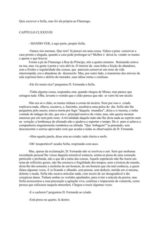 Quis escrever a Sofia, mas foi ela própria ao Flamengo.
CAPÍTULO CLXXXVIII
- MANDO VER, é aqui perto, propôs Sofia.
-Vamos nós mesmas. Que tem? Já pensei em uma cousa. Valera a pena conservar a
casa pronta e alugada, quando a cura pode prolongar-se? Melhor é deixá-la, vender os trastes
e apurar o que houver.
Foram a pé do Flamengo à Rua do Príncipe, três a quatro minutos. Raimundo estava
na rua, mas viu gente à porta e veio abri-la. O interior da casa tinha a feição do abandono,
sem a fixidez e regularidade das cousas, que parecem conservar um resto da vida
interrompida; era o abandono do desmazelo. Mas, por outro lado, o transtorno dos móveis da
sala exprimia bem o delírio do morador, suas idéias tortas e confusas.
-Ele foi muito rico? perguntou D. Fernanda a Sofia.
-Tinha alguma cousa, respondeu esta, quando chegou de Minas; mas parece que
estragou tudo. Olhe, levante o vestido que o chão parece que não se varre há um século.
Não era só o chão; os trastes tinham a crosta da incúria. Nem por isso o criado
explicava nada, olhava, escutava, e, baixinho, assobiava uma polca do dia. Sofia não lhe
perguntou pelo asseio; estava morta por fugir "daquela imundíce", dizia a si mesma, e tinha
vontade de indagar do cão, que era o principal motivo da visita; mas, não queria mostrar
interesse por ele nem pelo resto. A trivialidade daquilo tudo não lhe dizia nada ao espírito nem
ao coração; a lembrança do alienado não a ajudava a suportar o tempo. De si para si achava a
companheira singularmente romântica ou afetada. "Que bobagem!" ia pensando, sem
desconcertar o sorriso aprovador com que acudia a todas as observações de D. Fernanda.
-Abra aquela janela, disse esta ao criado; tudo cheira a mofo.
-Oh! insuportável! acudiu Sofia, respirando com asco.
Mas, apesar da exclamação, D. Fernanda não se resolveu a sair. Sem que nenhuma
recordação pessoal lhe viesse daquela miserável estancia, sentia-se presa de uma comoção
particular e profunda, não a que dá a ruína das cousas. Aquele espetáculo não lhe trazia um
tema de reflexões gerais, não lhe ensinava a fragilidade dos tempos, nem a tristeza do mundo,
dizia-lhe tão-somente a moléstia de um homem, de um homem que ela mal conhecia, a quem
falara algumas vezes. E ia ficando e olhando, sem pensar, sem deduzir, metida em si mesma,
dolente e muda. Sofia não ousava articular nada, com receio de ser desagradável a tão
conspícua dama. Tinham ambas os vestidos apanhados, para evitar a mácula da poeira; mas
Sofia acrescentou a essa precaução a agitação viva, contínua e impaciente da ventarola, como
pessoa que sufocasse naquela atmosfera. Chegou a tossir algumas vezes.
-E o cachorro? perguntou D. Fernanda ao criado.
-Está preso no quarto, lá dentro.

 