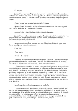 -Vá buscá-lo.
Quincas Borba apareceu. Magro, abatido, parou à porta da sala, estranhando as duas
senhoras, mas sem latir; mal erguia os olhos apagados. Ia a dar meia-volta ao corpo na direção
do interior da casa, quando D. Fernanda fez uns estalinhos com os dedos; ele parou, agitando
a cauda.
-Como é mesmo que se chama? perguntou D. Fernanda.
-Quincas Borba, respondeu o criado, rindo com a voz arrastada. Tem nome de gente.
Eh! Quincas Borba! vai lá! a senhora está chamando.
-Quincas Borba! vem cá! Quincas Borba! repetiu D. Fernanda.
Quincas Borba acudiu ao chamado, não pulando, nem alegre. D. Fernanda inclinou-se,
perguntou-lhe pe]o amigo, se estava longe, se queria ir vê-lo. Assim mesmo inclinada,
interrogava o criado sobre o trato do cão.
-Agora come, sim, senhora; logo que meu amo foi embora, não queria comer nem
beber; -eu até pensei que estivesse danado.
-Come bem?
-Come pouco.
-Procura pelo senhor?
-Parece que procura, respondeu Raimundo tapando o riso com a mão; mas eu tranquei
ele no quarto, para não fugir. Já não chora; a princípio chorava muito, que até me acordava...
Era preciso eu bater com um cacete na porta e gritar, para ele sossegar...
D. Fernanda coçava a cabeça do animal. Era o primeiro afago depois de longos dias de
solidão e desprezo. Quando D. Fernanda cessou de acariciá-lo, e levantou o corpo, ele ficou a
olhar para ela, e ela para ele, tão fixos e tão profundos, que pareciam penetrar no íntimo um
do outro. A simpatia universal, que era a alma desta senhora, esquecia toda a consideração
humana diante daquela miséria obscura e prosaica, e estendia ao animal uma parte de si
mesma, que o envolvia, que o fascinava, que o atava aos pés dela. Assim, a pena que lhe dava
o delírio do senhor, dava-lhe agora o próprio cão, como se ambos representassem a mesma
espécie. E sentindo que a sua presença levava ao animal uma sensação boa, não queria priválo de benefício .
-A senhora está-se enchendo de pulgas, observou Sofia.
D. Fernanda não a ouviu. Continuou a mirar os olhos meigos e tristes do animal, até
que este deixou cair a cabeça e entrou a farejar a sala. Sentira o cheiro do senhor. A porta da
rua estava aberta; ele teria fugido por ela, se Raimundo não acudisse a prendê-lo. D. Fernanda
deu algum dinheiro ao criado para que o fosse lavar e conduzir à casa de saúde,
recomendando-lhe o maior cuidado, que o levasse ao colo, ou preso por um cordão. Nesta
parte acudiu também Sofia, ordenando que a procurasse antes, em casa.

 