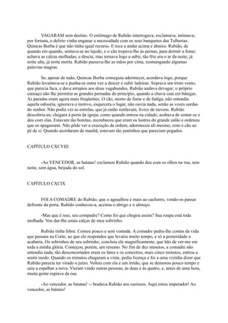 VAGARAM sem destino. O estômago de Rubião interrogava, exclamava, intimava;
por fortuna, o delírio vinha enganar a necessidade com os seus banquetes das Tulherias.
Quincas Borba é que não tinha igual recurso. E toca a andar acima e abaixo. Rubião, de
quando em quando, sentava-se no lajedo, e o cão trepava-lhe às pernas, para dormir a fome;
achava as calcas molhadas, e descia; mas tornava logo a subir, tão frio era o ar da noite, já
noite alta, já noite morta. Rubião passava-lhe as mãos por cima, resmungando algumas
palavras magras.
Se, apesar de tudo, Quincas Borba conseguia adormecer, acordava logo, porque
Rubião levantava-se e punha-se outra vez a descer e subir ladeiras. Soprava um triste vento,
que parecia faca, e dava arrepios aos dous vagabundos. Rubião andava devagar; o próprio
cansaço não lhe permitia as grandes pernadas do princípio, quando a chuva caía em bátegas.
As paradas eram agora mais freqüentes. O cão, morto de fome e de fadiga, não entendia
aquela odisséia, ignorava o motivo, esquecera o lugar, não ouvia nada, senão as vozes surdas
do senhor. Não podia ver as estrelas, que já então rutilavam, livres de nuvens. Rubião
descobriu-as; chegara à porta da igreja, como quando entrou na cidade; acabava de sentar-se e
deu com elas. Estavam tão bonitas, reconheceu que eram os lustres do grande salão e ordenou
que os apagassem. Não pôde ver a execução da ordem; adormeceu ali mesmo, com o cão ao
pé de si. Quando acordaram de manhã, estavam tão juntinhos que pareciam pegados.
CAPÍTULO CXCVIII
-Ao VENCEDOR, as batatas! exclamou Rubião quando deu com os olhos na rua, sem
noite, sem água, beijada do sol.
CAPÍTULO CXCIX
FOI A COMADRE do Rubião, que o agasalhou e mais ao cachorro, vendo-os passar
defronte da porta. Rubião conheceu-a, aceitou o abrigo e o almoço.
-Mas que é isso, seu compadre? Como foi que chegou assim? Sua roupa está toda
molhada. Vou dar-lhe umas calças de meu sobrinho.
Rubião tinha febre. Comeu pouco e sem vontade. A comadre pediu-lhe contas da vida
que passara na Corte, ao que ele respondeu que levaria muito tempo, e só a posteridade a
acabaria. Os sobrinhos de seu sobrinho, concluiu ele magnificamente, que hão de ver-me em
toda a minha glória. Começou, porém, um resumo. No fim de dez minutos, a comadre não
entendia nada, tão desconcertados eram os fatos e os conceitos; mais cinco minutos, entrou a
sentir medo. Quando os minutos chegaram a vinte, pediu licença e foi a uma vizinha dizer que
Rubião parecia ter virado o juízo. Voltou com ela e um irmão, que se demorou pouco tempo e
saiu a espalhar a nova. Vieram vindo outras pessoas, às duas e às quatro, e, antes de uma hora,
muita gente espiava da rua.
-Ao vencedor, as batatas! -- bradava Rubião aos curiosos. Aqui estou imperador! Ao
vencedor, as batatas!

 
