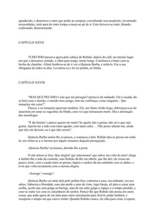 agradecido, e demorava o mais que podia as compras, consultando sem propósito, inventando
necessidades, tudo para ter mais tempo a moça ao pé de si. Esta deixava-se estar, falando,
explicando, demonstrando.

CAPÍTULO XXVII

TUDO ISSO passava agora pela cabeça do Rubião, depois do café, no mesmo lugar
em que o deixamos sentado, a olhar para longe, muito longe. Continuava a bater com as
borlas do chambre. Afinal lembrou-se de ir ver o Quincas Borba, e soltá-lo. Era a sua
obrigação de todos os dias. Levantou-se e foi ao jardim, ao fundo.

CAPÍTULO XXVIII

"MAS QUE PECADO é este que me persegue? pensava ele andando. Ela é casada, dáse bem com o marido, o marido meu amigo, tem-me confiança, como ninguém... Que
tentações são estas?"
Parava, e as tentações paravam também. Ele, um Santo Antão leigo, diferençava-se do
anacoreta em amar as sugestões do Diabo, uma vez que teimassem muito. Daí a alternação
dos monólogos
"É tão bonita! e parece querer-me tanto! Se aquilo não é gostar, não sei o que seja
gostar. Aperta-me a mão com tanto agrado, com tanto calor. . . Não posso afastar-me; ainda
que eles me deixem, eu é que não resisto".
Quincas Borba sentiu-lhe os passos, e começou a latir. Rubião deu-se pressa em soltálo; era soltar-se a si mesmo por alguns instantes daquela perseguição.
-Quincas Borba! exclamou, abrindo-lhe a porta.
O cão atirou-se fora. Que alegria! que entusiasmo! que saltos em volta do amo! chega
a lamber-lhe a mão de contente, mas Rubião dá-lhe um tabefe, que lhe dói; ele recua um
pouco, triste, com a cauda entre as pernas, depois o senhor dá um estalinho com os dedos, e
ei-lo que volta novamente com a mesma alegria.
- Sossega ! sossega !
Quincas Borba vai atrás dele pelo jardim fora, contorna a casa, ora andando, ora aos
saltos. Saboreia a liberdade, mas não perde o amo de vista. Aqui fareja, ali pára a coçar uma
orelha, acolá cata uma pulga na barriga, mas de um salto galga o espaço e o tempo perdido, e
cose-se outra vez com os calcanhares do senhor. Parece-lhe que Rubião não pensa em outra
cousa, que anda agora de um lado para outro unicamente para fazê-lo andar também, e
recuperar o tempo em que esteve retido. Quando Rubião estaca, ele olha para cima, à espera;

 