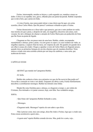 Freitas, interrompido, mordeu os beiços, e, pela segunda vez, mandou o moço ao
diabo. Colou-se ao espaldar, teso, grave, olhando para um painel da parede. Rubião respondeu
que se dava bem, que a praia era linda.
-A vista é bonita, mas nunca pude tolerar o mau cheiro que há aqui, em certas
ocasiões, disse Carlos Maria. Que lhe parece? continuou voltando-se para o Freitas.
Freitas desencostou-se e disse tudo o que pensava, que um e outro podiam ter razão;
mas insistiu em que a praia, a despeito de tudo, era magnífica; discorreu sem amuo, nem
vexame; fez até o obséquio de chamar a atenção do Carlos Maria para um pedacinho de fruta
que lhe ficara na ponta do bigode.
Chegaram ao fim, era pouco mais de uma hora. Rubião, calado, recompunha
mentalmente o almoço, prato a prato, via com gosto os copos e os seus resíduos de vinho, as
migalhas esparsas, o aspecto final da mesa, em vésperas de café. De quando em quando dava
um olhar à casaca do criado. Chegou a apanhar o rosto de Carlos Maria em flagrante prazer,
quando tirava as primeiras fumaças de um dos charutos que ele mandara distribuir. Nisto
entrou o criado com uma cestinha coberta por um lenço de cambraia, e uma carta, que
acabavam de trazer.

CAPÍTULO XXXII

-QUEM É que manda isto? perguntou Rubião.
-D. Sofia.
Rubião não conhecia a letra; era a primeira vez que ela lhe escrevia Que podia ser?
Via-se-lhe a comoção no rosto e nos dedos. Enquanto ele abria a carta, Freitas familiarmente
descobria a cestinhaeram morangos. Rubião leu trêmulo estas linhas
Mando-lhe estas frutinhas para o almoço, se chegarem a tempo; e, por ordem do
Cristiano, fica intimado a vir jantar conosco, hoje, sem falta. Sua verdadeira amiga,
SOFIA.
- Que frutas são? perguntou Rubião fechando a carta.
- Morangos.
-Chegaram tarde. Morangos? repetiu ele sem saber o que dizia.
-Não é preciso corar, meu caro amigo, disse-lhe rindo o Freitas, logo que o criado saiu.
Estas cousas acontecem a quem ama...
-A quem ama? repetiu Rubião corando deveras. Mas, pode ler a carta, veja...

 