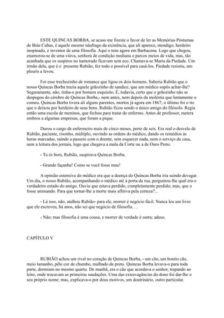 ESTE QUINCAS BORBA, se acaso me fizeste o favor de ler as Memórias Póstumas
de Brás Cubas, é aquele mesmo náufrago da existência, que ali aparece, mendigo, herdeiro
inopinado, e inventor de uma filosofia. Aqui o tens agora em Barbacena. Logo que chegou,
enamorou-se de uma viúva, senhora de condição mediana e parcos meios de vida, mas, tão
acanhada que os suspiros no namorado ficavam sem eco. Chamava-se Maria da Piedade. Um
irmão dela, que é o presente Rubião, fez todo o possível para casá-los. Piedade resistiu, um
pleuris a levou.
Foi esse trechozinho de romance que ligou os dois homens. Saberia Rubião que o
nosso Quincas Borba trazia aquele grãozinho de sandice, que um médico supôs achar-lhe?
Seguramente, não; tinha-o por homem esquisito. É, todavia, certo que o grãozinho não se
despegou do cérebro de Quincas Borba,- nem antes, nem depois da moléstia que lentamente o
comeu. Quincas Borba tivera ali alguns parentes, mortos já agora em 1867; o último foi o tio
que o deixou por herdeiro de seus bens. Rubião ficou sendo o único amigo do filósofo. Regia
então uma escola de meninos, que fechou para tratar do enfermo. Antes de professor, metera
ombros a algumas empresas, que foram a pique.
Durou o cargo de enfermeiro mais de cinco meses, perto de seis. Era real o desvelo de
Rubião, paciente, risonho, múltiplo, ouvindo as ordens do médico, dando os remédios às
horas marcadas, saindo a passeio com o doente, sem esquecer nada, nem o serviço da casa,
nem a leitura dos jornais, logo que chegava a mala da Corte ou a de Ouro Preto.
- Tu és bom, Rubião, suspirava Quincas Borba.
- Grande façanha! Como se você fosse mau!
A opinião ostensiva do médico era que a doença do Quincas Borba iria saindo devagar.
Um dia, o nosso Rubião, acompanhando o médico até à porta da rua, perguntou-lhe qual era o
verdadeiro estado do amigo. Ouviu que estava perdido, completamente perdido; mas, que o
fosse animando. Para que tornar-lhe a morte mais aflitiva pela certeza?...
- Lá isso, não, atalhou Rubião- para ele, morrer é negócio fácil. Nunca leu um livro
que ele escreveu, há anos, não sei que negócio de filosofia. . .
- Não; mas filosofia é uma cousa, e morrer de verdade é outra; adeus.

CAPÍTULO V

RUBIÃO achou um rival no coração de Quincas Borba, - um cão, um bonito cão,
meio tamanho, pêlo cor de chumbo, malhado de preto. Quincas Borba levava-o para toda
parte, dormiam no mesmo quarto. De manhã, era o cão que acordava o senhor, trepando ao
leito, onde trocavam as primeiras saudações. Uma das extravagâncias do dono foi dar-lhe o
seu próprio nome; mas, explicava-o por dous motivos, um doutrinário, outro particular.

 