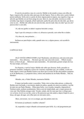 O convite era poético, mas só o convite. Rubião ia devorando a moça com olhos de
fogo e segurava-lhe uma das mãos para que ela não fugisse. Nem os olhos nem o gesto tinham
poesia nenhuma. Sofia esteve a ponto de dizer alguma palavra áspera, mas engoliu-a logo, ao
advertir que Rubião era um bom amigo da casa. Quis rir, mas não pôde; mostrou-se então
arrufada, logo depois resignada, afinal suplicante; pediu-lhe pela alma da mãe dele, que devia
estar no céu... Rubião não sabia do céu nem da mãe, nem de nada. Que era mãe? que era céu?
parecia dizer a cara dele.
-Ai, não me quebre os dedos! suspirou baixinho a moça.
Aqui é que ele começou a voltar a si; afrouxou a pressão, sem soltar-lhe os dedos.
-Vá, disse ele, mas primeiro. . .
Inclinava-se para beijar a mão, quando uma voz. a alguns passos, veio acordá-lo
inteiramente.

CAPÍTULO XLII

-OLÁ! ESTÃO APRECIANDO a lua? Realmente, está deliciosa; está uma noite para
namorados. . . Sim, deliciosa. . . Há muito que não vejo uma noite assim. . . Olhem só para
baixo, os bicos de gás. . . Deliciosa! para namorados... Os namorados gostam sempre da Lua.
No meu tempo, em Icaraí...
Era Siqueira, o terrível major. Rubião não sabia que dissesse; Sofia, passados os
primeiros instantes, readquiriu a posse de si mesma; respondeu que, em verdade, a noite era
linda; depois contou que Rubião teimava em dizer que as noites do Rio não podiam compararse às de Barbacena, e, a propósito disso, referia uma anedota de um Padre Mendes... Não era
Mendes?
-Mendes, sim, o Padre Mendes, murmurou Rubião.
O major mal podia conter o assombro. Tinha visto as duas mãos presas, a cabeça do
Rubião meio inclinada, o movimento rápido de ambos, quando ele entrou no jardim; e sai-lhe
de tudo isto um Padre Mendes... Olhou para Sofia; viu-a risonha, tranqüila, impenetrável.
Nenhum medo, nenhum acanhamento; falava com tal simplicidade, que o major pensou ter
visto mal. Mas Rubião estragou tudo. Vexado, calado, não fez mais que tirar o relógio para
ver as horas, levá-lo ao ouvido, como se lhe parecesse que não andava, depois limpá-lo com o
lenço, devagar, devagar, sem olhar para um nem para outro...
-Bem, conversem, vou ver as amigas, que não podem estar sós.
Os homens já acabaram o maldito voltarete?
-Já, respondeu o major olhando curiosamente para Sofia. Já, e até perguntaram por

 