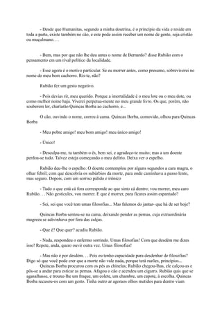 - Desde que Humanitas, segundo a minha doutrina, é o princípio da vida e reside em
toda a parte, existe também no cão, e este pode assim receber um nome de gente, seja cristão
ou muçulmano. . .
- Bem, mas por que não lhe deu antes o nome de Bernardo? disse Rubião com o
pensamento em um rival político da localidade.
- Esse agora é o motivo particular. Se eu morrer antes, como presumo, sobreviverei no
nome do meu bom cachorro. Ris-te, não?
Rubião fez um gesto negativo.
- Pois devias rir, meu querido. Porque a imortalidade é o meu lote ou o meu dote, ou
como melhor nome haja. Viverei perpetua-mente no meu grande livro. Os que, porém, não
souberem ler, charlarão Quincas Borba ao cachorro, e...
O cão, ouvindo o nome, correu à cama. Quincas Borba, comovido, olhou para Quincas
Borba
- Meu pobre amigo! meu bom amigo! meu único amigo!
- Único!
- Desculpa-me, tu também o és, bem sei, e agradeço-te muito; mas a um doente
perdoa-se tudo. Talvez esteja começando o meu delírio. Deixa ver o espelho.
Rubião deu-lhe o espelho. O doente contemplou por alguns segundos a cara magra, o
olhar febril, com que descobria os subúrbios da morte, para onde caminhava a passo lento,
mas seguro. Depois, com um sorriso pálido e irônico
- Tudo o que está cá fora corresponde ao que sinto cá dentro; vou morrer, meu caro
Rubião. . . Não gesticules, vou morrer. E que é morrer, para ficares assim espantado?
- Sei, sei que você tem umas filosofias... Mas falemos do jantar- que há de ser hoje?
Quincas Borba sentou-se na cama, deixando pender as pernas, cuja extraordinária
magreza se adivinhava por fora das calças.
- Que é? Que quer? acudiu Rubião.
- Nada, respondeu o enfermo sorrindo. Umas filosofias! Com que desdém me dizes
isso! Repete, anda, quero ouvir outra vez. Umas filosofias!
- Mas não é por desdém. . . Pois eu tenho capacidade para desdenhar de filosofias?
Digo só que você pode crer que a morte não vale nada, porque terá razões, princípios...
Quincas Borba procurou com os pés as chinelas; Rubião chegou-lhas, ele calçou-as e
pôs-se a andar para esticar as pernas. Afagou o cão e acendeu um cigarro. Rubião quis que se
agasalhasse, e trouxe-lhe um fraque, um colete, um chambre, um capote, à escolha. Quincas
Borba recusou-os com um gesto. Tinha outro ar agoraos olhos metidos para dentro viam

 