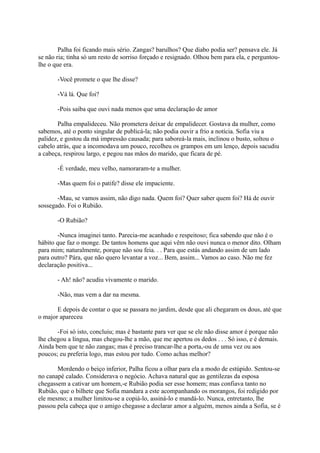 Palha foi ficando mais sério. Zangas? barulhos? Que diabo podia ser? pensava ele. Já
se não ria; tinha só um resto de sorriso forçado e resignado. Olhou bem para ela, e perguntoulhe o que era.
-Você promete o que lhe disse?
-Vá lá. Que foi?
-Pois saiba que ouvi nada menos que uma declaração de amor
Palha empalideceu. Não prometera deixar de empalidecer. Gostava da mulher, como
sabemos, até o ponto singular de publicá-la; não podia ouvir a frio a notícia. Sofia viu a
palidez, e gostou da má impressão causada; para saboreá-la mais, inclinou o busto, soltou o
cabelo atrás, que a incomodava um pouco, recolheu os grampos em um lenço, depois sacudiu
a cabeça, respirou largo, e pegou nas mãos do marido, que ficara de pé.
-É verdade, meu velho, namoraram-te a mulher.
-Mas quem foi o patife? disse ele impaciente.
-Mau, se vamos assim, não digo nada. Quem foi? Quer saber quem foi? Há de ouvir
sossegado. Foi o Rubião.
-O Rubião?
-Nunca imaginei tanto. Parecia-me acanhado e respeitoso; fica sabendo que não é o
hábito que faz o monge. De tantos homens que aqui vêm não ouvi nunca o menor dito. Olham
para mim; naturalmente, porque não sou feia. . . Para que estás andando assim de um lado
para outro? Pára, que não quero levantar a voz... Bem, assim... Vamos ao caso. Não me fez
declaração positiva...
- Ah! não? acudiu vivamente o marido.
-Não, mas vem a dar na mesma.
E depois de contar o que se passara no jardim, desde que ali chegaram os dous, até que
o major apareceu
-Foi só isto, concluiu; mas é bastante para ver que se ele não disse amor é porque não
lhe chegou a língua, mas chegou-lhe a mão, que me apertou os dedos . . . Só isso, e é demais.
Ainda bem que te não zangas; mas é preciso trancar-lhe a porta,-ou de uma vez ou aos
poucos; eu preferia logo, mas estou por tudo. Como achas melhor?
Mordendo o beiço inferior, Palha ficou a olhar para ela a modo de estúpido. Sentou-se
no canapé calado. Considerava o negócio. Achava natural que as gentilezas da esposa
chegassem a cativar um homem,-e Rubião podia ser esse homem; mas confiava tanto no
Rubião, que o bilhete que Sofia mandara a este acompanhando os morangos, foi redigido por
ele mesmo; a mulher limitou-se a copiá-lo, assiná-lo e mandá-lo. Nunca, entretanto, lhe
passou pela cabeça que o amigo chegasse a declarar amor a alguém, menos ainda a Sofia, se é

 