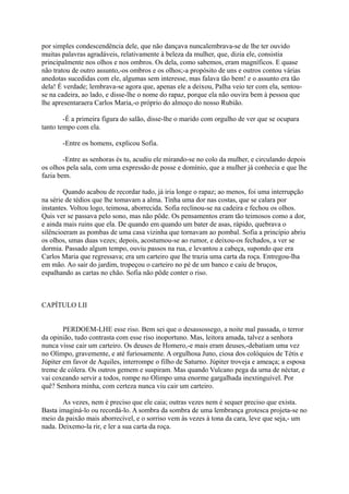 por simples condescendência dele, que não dançava nuncalembrava-se de lhe ter ouvido
muitas palavras agradáveis, relativamente à beleza da mulher, que, dizia ele, consistia
principalmente nos olhos e nos ombros. Os dela, como sabemos, eram magníficos. E quase
não tratou de outro assunto,-os ombros e os olhos;-a propósito de uns e outros contou várias
anedotas sucedidas com ele, algumas sem interesse, mas falava tão bem! e o assunto era tão
dela! É verdade; lembrava-se agora que, apenas ele a deixou, Palha veio ter com ela, sentouse na cadeira, ao lado, e disse-lhe o nome do rapaz, porque ela não ouvira bem à pessoa que
lhe apresentaraera Carlos Maria,-o próprio do almoço do nosso Rubião.
-É a primeira figura do salão, disse-lhe o marido com orgulho de ver que se ocupara
tanto tempo com ela.
-Entre os homens, explicou Sofia.
-Entre as senhoras és tu, acudiu ele mirando-se no colo da mulher, e circulando depois
os olhos pela sala, com uma expressão de posse e domínio, que a mulher já conhecia e que lhe
fazia bem.
Quando acabou de recordar tudo, já iria longe o rapaz; ao menos, foi uma interrupção
na série de tédios que lhe tomavam a alma. Tinha uma dor nas costas, que se calara por
instantes. Voltou logo, teimosa, aborrecida. Sofia reclinou-se na cadeira e fechou os olhos.
Quis ver se passava pelo sono, mas não pôde. Os pensamentos eram tão teimosos como a dor,
e ainda mais ruins que ela. De quando em quando um bater de asas, rápido, quebrava o
silêncioeram as pombas de uma casa vizinha que tornavam ao pombal. Sofia a princípio abriu
os olhos, umas duas vezes; depois, acostumou-se ao rumor, e deixou-os fechados, a ver se
dormia. Passado algum tempo, ouviu passos na rua, e levantou a cabeça, supondo que era
Carlos Maria que regressava; era um carteiro que lhe trazia uma carta da roça. Entregou-lha
em mão. Ao sair do jardim, tropeçou o carteiro no pé de um banco e caiu de bruços,
espalhando as cartas no chão. Sofia não pôde conter o riso.

CAPÍTULO LII
PERDOEM-LHE esse riso. Bem sei que o desassossego, a noite mal passada, o terror
da opinião, tudo contrasta com esse riso inoportuno. Mas, leitora amada, talvez a senhora
nunca visse cair um carteiro. Os deuses de Homero,-e mais eram deuses,-debatiam uma vez
no Olimpo, gravemente, e até furiosamente. A orgulhosa Juno, ciosa dos colóquios de Tétis e
Júpiter em favor de Aquiles, interrompe o filho de Saturno. Júpiter troveja e ameaça; a esposa
treme de cólera. Os outros gemem e suspiram. Mas quando Vulcano pega da urna de néctar, e
vai coxeando servir a todos, rompe no Olimpo uma enorme gargalhada inextinguível. Por
quê? Senhora minha, com certeza nunca viu cair um carteiro.
As vezes, nem é preciso que ele caia; outras vezes nem é sequer preciso que exista.
Basta imaginá-lo ou recordá-lo. A sombra da sombra de uma lembrança grotesca projeta-se no
meio da paixão mais aborrecível, e o sorriso vem às vezes à tona da cara, leve que seja,- um
nada. Deixemo-la rir, e ler a sua carta da roça.

 