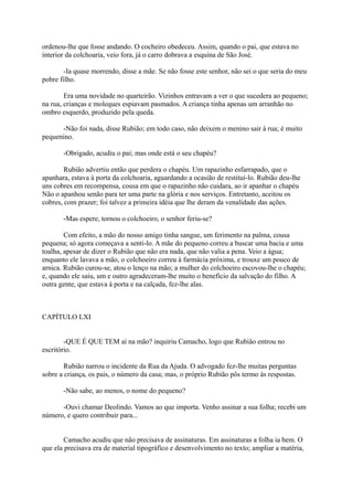 ordenou-lhe que fosse andando. O cocheiro obedeceu. Assim, quando o pai, que estava no
interior da colchoaria, veio fora, já o carro dobrava a esquina de São José.
-Ia quase morrendo, disse a mãe. Se não fosse este senhor, não sei o que seria do meu
pobre filho.
Era uma novidade no quarteirão. Vizinhos entravam a ver o que sucedera ao pequeno;
na rua, crianças e moleques espiavam pasmados. A criança tinha apenas um arranhão no
ombro esquerdo, produzido pela queda.
-Não foi nada, disse Rubião; em todo caso, não deixem o menino sair à rua; é muito
pequenino.
-Obrigado, acudiu o pai; mas onde está o seu chapéu?
Rubião advertiu então que perdera o chapéu. Um rapazinho esfarrapado, que o
apanhara, estava à porta da colchoaria, aguardando a ocasião de restituí-lo. Rubião deu-lhe
uns cobres em recompensa, cousa em que o rapazinho não cuidara, ao ir apanhar o chapéu
Não o apanhou senão para ter uma parte na glória e nos serviços. Entretanto, aceitou os
cobres, com prazer; foi talvez a primeira idéia que lhe deram da venalidade das ações.
-Mas espere, tornou o colchoeiro, o senhor feriu-se?
Com efeito, a mão do nosso amigo tinha sangue, um ferimento na palma, cousa
pequena; só agora começava a senti-lo. A mãe do pequeno correu a buscar uma bacia e uma
toalha, apesar de dizer o Rubião que não era nada, que não valia a pena. Veio a água;
enquanto ele lavava a mão, o colchoeiro correu à farmácia próxima, e trouxe um pouco de
arnica. Rubião curou-se, atou o lenço na mão; a mulher do colchoeiro escovou-lhe o chapéu;
e, quando ele saiu, um e outro agradeceram-lhe muito o benefício da salvação do filho. A
outra gente, que estava à porta e na calçada, fez-lhe alas.

CAPÍTULO LXI
-QUE É QUE TEM aí na mão? inquiriu Camacho, logo que Rubião entrou no
escritório.
Rubião narrou o incidente da Rua da Ajuda. O advogado fez-lhe muitas perguntas
sobre a criança, os pais, o número da casa; mas, o próprio Rubião pôs termo às respostas.
-Não sabe, ao menos, o nome do pequeno?
-Ouvi chamar Deolindo. Vamos ao que importa. Venho assinar a sua folha; recebi um
número, e quero contribuir para...
Camacho acudiu que não precisava de assinaturas. Em assinaturas a folha ia bem. O
que ela precisava era de material tipográfico e desenvolvimento no texto; ampliar a matéria,

 