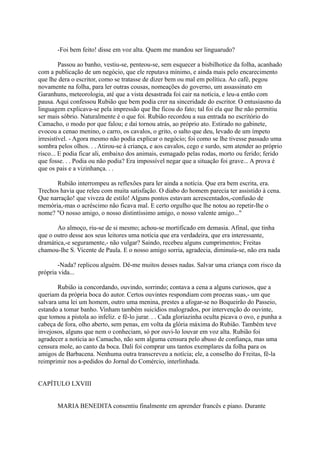 -Foi bem feito! disse em voz alta. Quem me mandou ser linguarudo?
Passou ao banho, vestiu-se, penteou-se, sem esquecer a bisbilhotice da folha, acanhado
com a publicação de um negócio, que ele reputava mínimo, e ainda mais pelo encarecimento
que lhe dera o escritor, como se tratasse de dizer bem ou mal em política. Ao café, pegou
novamente na folha, para ler outras cousas, nomeações do governo, um assassinato em
Garanhuns, meteorologia, até que a vista desastrada foi cair na notícia, e leu-a então com
pausa. Aqui confessou Rubião que bem podia crer na sinceridade do escritor. O entusiasmo da
linguagem explicava-se pela impressão que lhe ficou do fato; tal foi ela que lhe não permitiu
ser mais sóbrio. Naturalmente é o que foi. Rubião recordou a sua entrada no escritório do
Camacho, o modo por que falou; e daí tornou atrás, ao próprio ato. Estirado no gabinete,
evocou a cenao menino, o carro, os cavalos, o grito, o salto que deu, levado de um ímpeto
irresistível. - Agora mesmo não podia explicar o negócio; foi como se lhe tivesse passado uma
sombra pelos olhos. . . Atirou-se à criança, e aos cavalos, cego e surdo, sem atender ao próprio
risco... E podia ficar ali, embaixo dos animais, esmagado pelas rodas, morto ou ferido; ferido
que fosse. . . Podia ou não podia? Era impossível negar que a situação foi grave... A prova é
que os pais e a vizinhança. . .
Rubião interrompeu as reflexões para ler ainda a notícia. Que era bem escrita, era.
Trechos havia que releu com muita satisfação. O diabo do homem parecia ter assistido à cena.
Que narração! que viveza de estilo! Alguns pontos estavam acrescentados,-confusão de
memória,-mas o acréscimo não ficava mal. E certo orgulho que lhe notou ao repetir-lhe o
nome? "O nosso amigo, o nosso distintíssimo amigo, o nosso valente amigo..."
Ao almoço, riu-se de si mesmo; achou-se mortificado em demasia. Afinal, que tinha
que o outro desse aos seus leitores uma notícia que era verdadeira, que era interessante,
dramática,-e seguramente,- não vulgar? Saindo, recebeu alguns cumprimentos; Freitas
chamou-lhe S. Vicente de Paula. E o nosso amigo sorria, agradecia, diminuía-se, não era nada
-Nada? replicou alguém. Dê-me muitos desses nadas. Salvar uma criança com risco da
própria vida...
Rubião ia concordando, ouvindo, sorrindo; contava a cena a alguns curiosos, que a
queriam da própria boca do autor. Certos ouvintes respondiam com proezas suas,- um que
salvara uma lei um homem, outro uma menina, prestes a afogar-se no Boqueirão do Passeio,
estando a tomar banho. Vinham também suicídios malogrados, por intervenção do ouvinte,
que tomou a pistola ao infeliz. e fê-lo jurar. . . Cada gloriazinha oculta picava o ovo, e punha a
cabeça de fora, olho aberto, sem penas, em volta da glória máxima do Rubião. Também teve
invejosos, alguns que nem o conheciam, só por ouvi-lo louvar em voz alta. Rubião foi
agradecer a notícia ao Camacho, não sem alguma censura pelo abuso de confiança, mas uma
censura mole, ao canto da boca. Dali foi comprar uns tantos exemplares da folha para os
amigos de Barbacena. Nenhuma outra transcreveu a notícia; ele, a conselho do Freitas, fê-la
reimprimir nos a-pedidos do Jornal do Comércio, interlinhada.
CAPÍTULO LXVIII
MARIA BENEDITA consentiu finalmente em aprender francês e piano. Durante

 