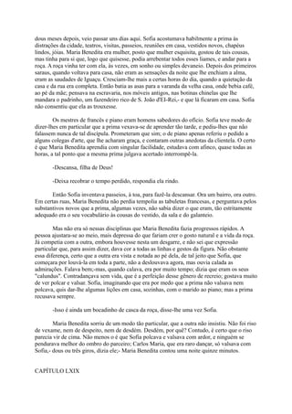 dous meses depois, veio passar uns dias aqui. Sofia acostumava habilmente a prima às
distrações da cidade, teatros, visitas, passeios, reuniões em casa, vestidos novos, chapéus
lindos, jóias. Maria Benedita era mulher, posto que mulher esquisita, gostou de tais cousas,
mas tinha para si que, logo que quisesse, podia arrebentar todos esses liames, e andar para a
roça. A roça vinha ter com ela, às vezes, em sonho ou simples devaneio. Depois dos primeiros
saraus, quando voltava para casa, não eram as sensações da noite que lhe enchiam a alma,
eram as saudades de Iguaçu. Cresciam-lhe mais a certas horas do dia, quando a quietação da
casa e da rua era completa. Então batia as asas para a varanda da velha casa, onde bebia café,
ao pé da mãe; pensava na escravaria, nos móveis antigos, nas botinas chinelas que lhe
mandara o padrinho, um fazendeiro rico de S. João d'EI-Rei,- e que lá ficaram em casa. Sofia
não consentiu que ela as trouxesse.
Os mestres de francês e piano eram homens sabedores do ofício. Sofia teve modo de
dizer-lhes em particular que a prima vexava-se de aprender tão tarde, e pediu-lhes que não
falassem nunca de tal discípula. Prometeram que sim; o de piano apenas referiu o pedido a
alguns colegas d'arte, que lhe acharam graça, e contaram outras anedotas da clientela. O certo
é que Maria Benedita aprendia com singular facilidade, estudava com afinco, quase todas as
horas, a tal ponto que a mesma prima julgava acertado interrompê-la.
-Descansa, filha de Deus!
-Deixa recobrar o tempo perdido, respondia ela rindo.
Então Sofia inventava passeios, à toa, para fazê-la descansar. Ora um bairro, ora outro.
Em certas ruas, Maria Benedita não perdia tempolia as tabuletas francesas, e perguntava pelos
substantivos novos que a prima, algumas vezes, não sabia dizer o que eram, tão estritamente
adequado era o seu vocabulário às cousas do vestido, da sala e do galanteio.
Mas não era só nessas disciplinas que Maria Benedita fazia progressos rápidos. A
pessoa ajustara-se ao meio, mais depressa do que fariam crer o gosto natural e a vida da roça.
Já competia com a outra, embora houvesse nesta um desgarre, e não sei que expressão
particular que, para assim dizer, dava cor a todas as linhas e gestos da figura. Não obstante
essa diferença, certo que a outra era vista e notada ao pé dela, de tal jeito que Sofia, que
começara por louvá-la em toda a parte, não a deslouvava agora, mas ouvia calada as
admirações. Falava bem;-mas, quando calava, era por muito tempo; dizia que eram os seus
"calundus". Contradançava sem vida, que é a perfeição desse gênero de recreio; gostava muito
de ver polcar e valsar. Sofia, imaginando que era por medo que a prima não valsava nem
polcava, quis dar-lhe algumas lições em casa, sozinhas, com o marido ao piano; mas a prima
recusava sempre.
-Isso é ainda um bocadinho de casca da roça, disse-lhe uma vez Sofia.
Maria Benedita sorriu de um modo tão particular, que a outra não insistiu. Não foi riso
de vexame, nem de despeito, nem de desdém. Desdém, por quê? Contudo, é certo que o riso
parecia vir de cima. Não menos o é que Sofia polcava e valsava com ardor, e ninguém se
pendurava melhor do ombro do parceiro; Carlos Maria, que era raro dançar, só valsava com
Sofia,- dous ou três giros, dizia ele;- Maria Benedita contou uma noite quinze minutos.
CAPÍTULO LXIX

 