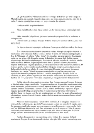 OS QUINZE MINUTOS foram contados no relógio do Rubião, que estava ao pé da
Maria Benedita, e a quem ela perguntou duas vezes que horas eram, no princípio e no fim da
valsa. A própria moça inclinou-se para ver bem o ponteiro dos minutos.
-Está com sono? perguntou Rubião.
Maria Benedita olhou para ele de soslaio. Viu-lhe o rosto plácido sem intenção nem
riso.
-Não, respondeu; digo-lhe até que estou com medo que prima Sofia se lembre de ir
cedo para casa.
-Não vai cedo. Já acabou a desculpa de Santa Teresa, por causa da subida. A casa fica
perto daqui.
De fato, as duas moravam agora na Praia do Flamengo, e o baile era na Rua dos Arcos.
É de saber que tinham decorrido oito meses desde o princípio do capítulo anterior, e
muita cousa estava mudada. Rubião sócio do marido de Sofia, em uma casa de importação, à
Rua da Alfândega, sob a firma Palha e Compª. Era o negócio que este ia propor-lhe, naquela
noite, em que achou o Dr. Camacho na casa de Botafogo Apesar de fácil, Rubião recuou
algum tempo. Pediam-lhe uns bons pares de contos de réis, não entendia de comércio, não lhe
tinha inclinação. Demais, os gastos particulares eram já grandes; o capital precisava do
regímen do bom juro e alguma poupança, a ver se recobrava as cores e as carnes primitivas. O
regímen que lhe indicavam não era claro; Rubião não podia compreender os algarismos do
Palha, cálculos de lucros, tabelas de preço, direitos da alfândega, nada; mas, a linguagem
falada supria a escrita. Palha dizia cousas extraordinárias, aconselhava ao amigo que
aproveitasse a ocasião para por o dinheiro a caminho, multiplicá-lo. Se tinha medo, era
diferente; ele, Palha, faria o negócio com John Roberts, sócio que lei da Casa Wilkinson,
fundada em 1844, cujo chefe voltou para a Inglaterra, e era agora membro do Parlamento.
Rubião não cedeu logo; pediu prazo, cinco dias. Consigo era mais livre mas desta vez
a liberdade só servia para atordoá-lo. Computou os dinheiros despendidos, avaliou os rombos
feitos no cabedal, que lhe deixara o filósofo. Quincas Borba, que estava com ele no gabinete,
deitado, levantou casualmente a cabeça e fitou-o. Rubião estremeceu; a suposição de que
naquele Quincas Borba podia estar a alma do outro nunca se lhe varreu inteiramente do
cérebro. Desta vez chegou a ver-lhe um tom de censura nos olhos; riu-se, era tolice; cachorro
não podia ser homem. Insensivelmente, porém, abaixou a mão e coçou as orelhas ao animal,
para captá-lo.
Atrás dos motivos de recusa vieram outros contrários. E se o negócio rendesse? Se
realmente lhe multiplicasse o que tinha? Acrescia que a posição era respeitável, e podia trazerlhe vantagens na eleição, quando houvesse de propor-se ao Parlamento, como o velho chefe
da Casa Wilkinson. Outra razão mais forte ainda era o receio de magoar o Palha, de parecer
que lhe não confiava dinheiros, quando era certo que, dias antes, recebera parte da dívida
antiga, e a outra parte restante devia ser-lhe restituída dentro de dous meses.
Nenhum desses motivos era pretexto de outro; vinham de si mesmos. Sofia só
apareceu no fim, sem deixar de estar nele, desde o princípio, idéia latente, inconsciente, uma

 
