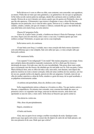 Sofia deixou-se ir com os olhos no chão, sem contestar, sem concordar, sem agradecer,
ao menos. Podia não ser mais que uma galanteria, e as galanterias é de uso que se agradeçam.
Já lhe tinha ouvido outrora palavras análogas, dando-lhe a primazia entre as mulheres deste
mundo. Deixou de as ouvir durante seis meses,-quatro que ele gastou em Petrópolis, dous em
que lhe não apareceu. Ultimamente é que tornou a freqüentar a casa, a dizer-lhe finezas
daquelas ora em particular, ora à vista de toda a gente. Deixou-se ir; e ambos foram andando
calados, calados, calados,-até que ele rompeu o silêncio, notando-lhe que o mar defronte da
casa dela batia com muita força, na noite anterior.
-Passou lá? perguntou Sofia.
-Estive lá; ia pelo Catete, já tarde, e lembrou-me descer à Praia do Flamengo. A noite
era clara; fiquei cerca de uma hora, entre o mar e a sua casa. A senhora aposto que nem
sonhava comigo? Entretanto, eu quase que ouvia a sua respiração.
Sofia tentou sorrir; ele continuou
-O mar batia com força, é verdade, mas o meu coração não batia menos rijamente-com esta diferença que o mar estúpido, bate sem saber por que, e o meu coração sabe que
batia pela senhora
-Oh! murmurou Sofia.
Com espanto? Com indignação? Com medo? São muitas perguntas a um tempo. Estou
que a própria dama não poderia responder exatamente, tal foi o abalo que lhe trouxe a
declaração do moço. Em todo caso, não foi com incredulidade. Não posso dizer mais senão
que a exclamação saiu tão frouxa, tão abafada que ele mal pôde ouvi-la. Pela sua parte, Carlos
Maria disfarçou bem, ante os olhos de toda a sala; nem antes, nem durante, nem depois das
palavras mostrou no rosto a menor comoção; tinha até umas sombras de riso cáustico, um riso
de seu uso, quando mofava de alguém, parecia ter dito um epigrama. Contudo, mais de um
olho de mulher espreitava a alma de Sofia, estudava o gesto da moça, tal ou qual acanhado, e
as pálpebras teimosamente caídas.
-A senhora está perturbada, disse ele; disfarce com o leque.
Sofia maquinalmente entrou a abanar-se e levantou os olhos. Viu que muitos outros a
fitavam, e empalideceu. Os minutos iam correndo, com a mesma brevidade dos anos; os
primeiros cinco e os segundos iam longe; estavam no décimo terceiro, atrás deste iam
apontando as asas de outro, e mais outro. Sofia disse ao braceiro que queria sentar-se.
-Vou deixá-la e retiro-me.
-Não, disse ela precipitadamente.
Depois, emendou-se
-O baile está bonito.
-Está, mas eu quero levar comigo a melhor recordação da noite. Qualquer outra
palavra que ouça agora será como o coaxar das rãs depois do canto de um lindo pássaro, um
dos seus pássaros lá de casa. Onde quer que a deixe?

 