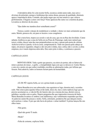 A derradeira delas foi a da recente Sofia; escutou-a ainda namo-rado, mas sem o
alvoroço do princípio, porque a lembrança das outras donas, pessoas de qualidade, diminuía
agora a importância desta. Contudo, não podia negar que era mui atrativa e que valsava
perfeitamente. Chegaria a amar com força? Nisto apareceu-lhe outra vez a mentira da praia .
Levantou-se aborreci do da cama .
"Que diabo me mandou dizer semelhante cousa?"
Tornou a sentir o desejo de restabelecer a verdade- e desta vez mais seriamente que da
outra. Mentir, pensava ele, era para os lacaios e seus congêneres.
Daí a meia hora, trepava ao cavalo e saía de casa, que era na Rua dos Inválidos. Catete
adiante, lembrou-se que a casa de Sofia era na Praia do Flamengo; nada mais natural que
torcer a rédea, descer uma das ruas perpendiculares ao mar, e passar pela porta da valsista.
Achá-la-ia talvez à janela; vê-la-ia corar, cumprimentá-lo. Tudo isto passou pela cabeça ao
rapaz, em poucos segundos; chegou a dar um jeito à rédea, mas a alma,-não o cavalo,-a alma
empinou; era ir muito depressa atrás dela. Deu outro jeito à rédea, e continuou o passeio.
CAPÍTULO LXXVI
MONTAVA BEM. Toda a gente que passava, ou estava às portas, não se fartava de
mirar a postura do moço , o garbo , a tranqüilidade régia com que se deixava ir. Carlos Maria,e este era o ponto em que cedia à multidão,-recolhia as admirações todas, por ínfimas que
fossem. Para adorá-lo, todos os homens faziam parte da humanidade.
CAPÍTULO LXXVII
-JÁ DE PÉ! repetiu Sofia, ao ver a prima lendo os jornais.
Maria Benedita teve um sobressalto, mas aquietou-se logo; dormira mal, e acordou
cedo. Não estava para aquelas folias at tão tarde, disse ela; mas a outra replicou logo que era
preciso acostumar-se, a vida do Rio de Janeiro não era a mesma da roça, dormir com as
galinhas e acordar com os galos. Depois perguntou-lhe que impressões trouxera do baile;
Maria Benedita levantou os ombros com indiferença, mas verbalmente respondeu que boas.
As palavras saíam-lhe poucas e moles. Sofia, entretanto, ponderou-lhe que dançara muito,
salvo polcas e valsas. E por que não havia de polcar e valsar também? A prima lançou-lhe uns
olhos maus.
-Não gosto.
-Qual não gosta! É medo.
-Medo?
-Falta de costume, explicou Sofia.

 