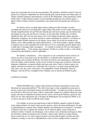 quais ele via gravados nos livros de usos passados. Oh! grandes e soberbos coches! Como ele
gostava de ir esperar o Imperador nos dias de grande gala, à porta do paço da cidade, para ver
chegar o préstito imperial, especialmente o coche de Sua Majestade, vastas proporções, fortes
molas, finas e velhas pinturas, quatro ou cinco parelhas guiadas por um cocheiro grave e
digno! Outros vinham, menores em grandeza, mas ainda assim tão grandes que enchiam os
olhos.
Um desses outros, ou ainda algum menor, podia servir-lhe às bodas, se toda a
sociedade não estivesse já nivelada pelo vulgar coupé. Mas enfim, iria de coupé; imaginava-o
forrado magnificamente, de quê? De uma fazenda que não fosse comum, que ele mesmo não
dis-tinguia, por ora; mas que daria ao veículo o ar que não tinha. Parelha rara. Cocheiro
fardado de ouro. Oh! mas um ouro nunca visto. Con-vidados de primeira ordem, generais,
diplomatas, senadores, um ou dous ministros, muitas sumidades do comércio, e as damas, as
grandes dunas? Rubião nomeava-as de cabeça; via-as entrar, ele no alto da escada de um
palácio, com o olhar perdido por aquele tapete abaixo, - elas atravessando o saguão, subindo
os degraus com os seus sapatinhos de cotim, breves e leves,-a princípio, poucas,-depois mais,
e ainda mais. Carruagens após carruagens. . . Lá vinham os condes de Tal, um varão guapo e
uma singular dama. . . "Caro amigo, aqui estamos", dir-lhe-ia o conde, no alto; e, mais tarde, a
condessa"Se-nhor Rubião, a festa é esplêndida. .."
De repente, o internúncio. . . Sim, esquecera-se que o internúncio devia casá-los; lá
estaria ele com as suas meias roxas de monsenhor, e os grandes olhos napolitanos, em
conversação com o ministro da Rússia. Os lustres de cristal e ouro alumiando os mais belos
colos da cidade, casacas direitas, outras curvas ouvindo os leques que se abriam e fechavam,
dragonas e diademas, a orquestra dando sinal para uma valsa. Então os braços negros, em
angulo, iam buscar os braços nus, enluvados até o cotovelo, e os pares saíam girando pela
sala, cinco, sete, dez, doze, vinte pares. Ceia esplêndida. Cristais da Boêmia, louça da
Hungria, vasos de Sèvres, criadagem lesta e fardada, com as iniciais do Rubião na gola.
CAPÍTULO LXXXII

ESSES SONHOS iam e vinham. Que misterioso Próspero transformava assim uma
ilha banal em mascarada sublime? "Vai, Ariel, traze aqui os teus companheiros, para que eu
mostre a este jovem casal alguns feitiços da minha feitiçaria ." As palavras seriam as mesmas
da comé-dia; a ilha é que era outra, a ilha e a mascarada. Aquela era a própria cabeça do nosso
amigo; esta não se compunha de deusas nem de versos, mas de gente humana e prosa de sala.
Mais rica era. Não esqueçamos que o Próspero de Shakespeare era um duque de Milão; e eis
aí, talvez, por que se meteu na ilha do nosso amigo.
Em verdade, as noivas que apareciam ao lado do Rubião, naqueles sonhos de bodas,
eram sempre titulares. Os nomes eram os mais sonoros e fáceis da nossa nobiliarquia. Eis aqui
a explicaçãopoucas semanas antes, Rubião apanhou um almanaque de Laemmert, e en-trando
a folheá-lo, deu com o capítulo dos titulares. Se ele sabia de alguns, estava longe de os
conhecer a todos. Comprou um almanaque, e lia-o muitas vezes, deixando escorregar os olhos
por ali abaixo, desde os marqueses até os barões, voltava atrás, repetia os nomes bonitos,
trazia a muitos de cor. As vezes, pegava da pena e de uma olha de papel, escolhia um título
moderno ou antigo, e escrevia-o repetidamente, como se fosse o próprio dono e assinasse

 