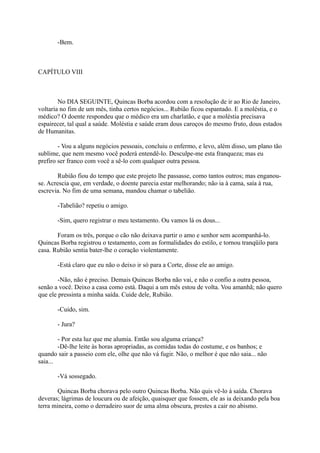 -Bem.

CAPÍTULO VIII

No DIA SEGUINTE, Quincas Borba acordou com a resolução de ir ao Rio de Janeiro,
voltaria no fim de um mês, tinha certos negócios... Rubião ficou espantado. E a moléstia, e o
médico? O doente respondeu que o médico era um charlatão, e que a moléstia precisava
espairecer, tal qual a saúde. Moléstia e saúde eram dous caroços do mesmo fruto, dous estados
de Humanitas.
- Vou a alguns negócios pessoais, concluiu o enfermo, e levo, além disso, um plano tão
sublime, que nem mesmo você poderá entendê-lo. Desculpe-me esta franqueza; mas eu
prefiro ser franco com você a sê-lo com qualquer outra pessoa.
Rubião fiou do tempo que este projeto lhe passasse, como tantos outros; mas enganouse. Acrescia que, em verdade, o doente parecia estar melhorando; não ia à cama, saía à rua,
escrevia. No fim de uma semana, mandou chamar o tabelião.
-Tabelião? repetiu o amigo.
-Sim, quero registrar o meu testamento. Ou vamos lá os dous...
Foram os três, porque o cão não deixava partir o amo e senhor sem acompanhá-lo.
Quincas Borba registrou o testamento, com as formalidades do estilo, e tornou tranqüilo para
casa. Rubião sentia bater-lhe o coração violentamente.
-Está claro que eu não o deixo ir só para a Corte, disse ele ao amigo.
-Não, não é preciso. Demais Quincas Borba não vai, e não o confio a outra pessoa,
senão a você. Deixo a casa como está. Daqui a um mês estou de volta. Vou amanhã; não quero
que ele pressinta a minha saída. Cuide dele, Rubião.
-Cuido, sim.
- Jura?
- Por esta luz que me alumia. Então sou alguma criança?
-Dê-lhe leite às horas apropriadas, as comidas todas do costume, e os banhos; e
quando sair a passeio com ele, olhe que não vá fugir. Não, o melhor é que não saia... não
saia...
-Vá sossegado.
Quincas Borba chorava pelo outro Quincas Borba. Não quis vê-lo à saída. Chorava
deveras; lágrimas de loucura ou de afeição, quaisquer que fossem, ele as ia deixando pela boa
terra mineira, como o derradeiro suor de uma alma obscura, prestes a cair no abismo.

 