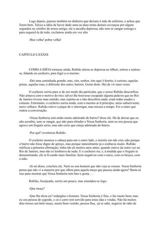 Logo depois, pensou também no dinheiro que deixara à mãe do enfermo, e achou que
fizera bem. Talvez a idéia de haver dado uma ou duas notas demais esvoaçou por alguns
segundos no cérebro do nosso amigo; ele a sacudiu depressa, não sem se zangar consigo e
para esquecê-la de todo, exclamou ainda em voz alta
-Boa velha! pobre velha!

CAPÍTULO LXXXIX

COMO A IDÉIA tornasse ainda, Rubião atirou-se depressa ao tílburi, entrou e sentouse, falando ao cocheiro, para fugir a si mesmo.
-Dei uma caminhada grande; mas, sim, senhor, isto aqui é bonito, é curioso; aquelas
praias, aquelas ruas, é diferente dos outro; bairros. Gosto disto. Hei de vir mais vezes.
O cocheiro sorriu para si de um modo tão particular, que o nosso Rubião desconfiou.
Não atinava com o motivo do riso; talvez lhe houvesse escapado alguma palavra que no Rio
de Janeiro tivesse mau sentido, mas repetiu-as e não descobriu nada; eram todas usadas e
comuns. Entretanto, o cocheiro sorria ainda, com o mesmo ar d princípio, meio subserviente,
meio velhaco. Rubião esteve a pique de o interrogar, mas recuou a tempo. Foi o outro que
reatou a conversação.
-Vossa Senhoria está então muito admirado do bairro? disse ele. Há de deixar que eu
não acredite, sem se zangar, que não para ofender a Vossa Senhoria, nem eu sou pessoa que
agrave um freguês sério; mas não creio que esteja admirado do bairro.
-Por quê? aventurou Rubião.
O cocheiro meneou a cabeça para um e outro lado, e insistiu em não crer,-não porque
o bairro não fosse digno de apreço, mas porque naturalmente já o conhecia muito. Rubião
ratificou a primeira afirmação; tinha ido ali muitos anos antes, quando esteve da outra vez no
Rio de Janeiro, mas não se lembrava de nada. E o cocheiro ria; e, à medida que o freguês ia
demonstrando, ele ia fi-cando mais familiar, fazia negativas com o nariz, com os beiços, com
a mão.
-Já sei disso, concluiu ele. Nem eu sou homem que não veja as cousas. Vossa Senhoria
pensa que não vi a maneira por que olhou para aquela moça que passou ainda agora? Basta só
isso para mostrar que Vossa Senhoria tem faro e gosta. . .
Rubião, lisonjeado, sorriu um pouco; mas emendou-se logo:
-Que moça?
-Que lhe dizia eu? redargüiu o homem. Vossa Senhoria é fino, e faz muito bem; mas
eu sou pessoa de segredo, e cá o carro tem servido para estas idas e vindas. Não há muitos
dias trouxe um belo moço, muito bem vestido, pessoa fina, -já se sabe, negócio de rabo de

 