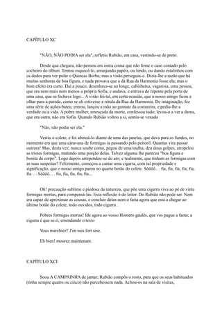 CAPÍTULO XC
"NÃO, NÃO PODIA ser ela", refletiu Rubião, em casa, vestindo-se de preto.
Desde que chegara, não pensou em outra cousa que não fosse o caso contado pelo
cocheiro do tílburi. Tentou esquecê-lo, arranjando papéis, ou lendo, ou dando estalinhos com
os dedos para ver pular o Quincas Borba; mas a visão perseguia-o. Dizia-lhe a razão que há
muitas senhoras de boa figura, e nada provava que a da Rua da Harmonia fosse ela; mas o
bom efeito era curto. Daí a pouco, desenhava-se ao longe, cabisbaixa, vagarosa, uma pessoa,
que era nem mais nem menos a própria Sofia, e andava, e entrava de repente pela porta de
uma casa, que se fechava logo... A visão foi tal, em certa ocasião, que o nosso amigo ficou a
olhar para a parede, como se ali estivesse a rótula da Rua da Harmonia. De imaginação, fez
uma série de ações-bateu, entrou, lançou a mão ao gasnate da costureira, e pediu-lhe a
verdade ou a vida. A pobre mulher, ameaçada da morte, confessou tudo; levou-o a ver a dama,
que era outra, não era Sofia. Quando Rubião voltou a si, sentiu-se vexado
"Não, não podia ser ela."
Vestiu o colete, e foi abotoá-lo diante de uma das janelas, que dava para os fundos, no
momento em que uma caravana de formigas ia passando pelo peitoril. Quantas vira passar
outrora! Mas, desta vez, nunca soube como, pegou de uma toalha, deu dous golpes, atropelou
as tristes formigas, matando uma porção delas. Talvez alguma lhe pareceu "boa figura e
bonita de corpo". Logo depois arrependeu-se do ato; e realmente, que tinham as formigas com
as suas suspeitas? Felizmente, começou a cantar uma cigarra, com tal propriedade e
significação, que o nosso amigo parou no quarto botão do colete. Sôôôô.. . fia, fia, fia, fia, fia,
fia. . . Sôôôô. . . fia, fia, fia, fia, fia...
Oh! precaução sublime e piedosa da natureza, que põe uma cigarra viva ao pé de vinte
formigas mortas, para compensá-las. Essa reflexão é do leitor. Do Rubião não pode ser. Nem
era capaz de aproximar as cousas, e concluir delas-nem o faria agora que está a chegar ao
último botão do colete, todo ouvidos, todo cigarra .
Pobres formigas mortas! Ide agora ao vosso Homero gaulês, que vos pague a fama; a
cigarra é que se ri, emendando o texto
Vous marchiez? J'en suis fort aise.
Eh bien! mourez maintenant.

CAPÍTULO XCI
Soou A CAMPAINHA de jantar; Rubião compôs o rosto, para que os seus habituados
(tinha sempre quatro ou cinco) não percebessem nada. Achou-os na sala de visitas,

 