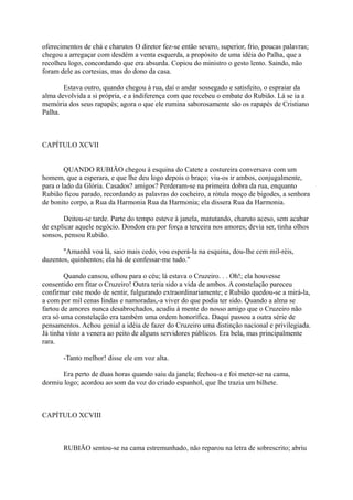 oferecimentos de chá e charutos O diretor fez-se então severo, superior, frio, poucas palavras;
chegou a arregaçar com desdém a venta esquerda, a propósito de uma idéia do Palha, que a
recolheu logo, concordando que era absurda. Copiou do ministro o gesto lento. Saindo, não
foram dele as cortesias, mas do dono da casa.
Estava outro, quando chegou à rua, daí o andar sossegado e satisfeito, o espraiar da
alma devolvida a si própria, e a indiferença com que recebeu o embate do Rubião. Lá se ia a
memória dos seus rapapés; agora o que ele rumina saborosamente são os rapapés de Cristiano
Palha.

CAPÍTULO XCVII
QUANDO RUBIÃO chegou à esquina do Catete a costureira conversava com um
homem, que a esperara, e que lhe deu logo depois o braço; viu-os ir ambos, conjugalmente,
para o lado da Glória. Casados? amigos? Perderam-se na primeira dobra da rua, enquanto
Rubião ficou parado, recordando as palavras do cocheiro, a rótula moço de bigodes, a senhora
de bonito corpo, a Rua da Harmonia Rua da Harmonia; ela dissera Rua da Harmonia.
Deitou-se tarde. Parte do tempo esteve à janela, matutando, charuto aceso, sem acabar
de explicar aquele negócio. Dondon era por força a terceira nos amores; devia ser, tinha olhos
sonsos, pensou Rubião.
"Amanhã vou lá, saio mais cedo, vou esperá-la na esquina, dou-lhe cem mil-réis,
duzentos, quinhentos; ela há de confessar-me tudo."
Quando cansou, olhou para o céu; lá estava o Cruzeiro. . . Oh!; ela houvesse
consentido em fitar o Cruzeiro! Outra teria sido a vida de ambos. A constelação pareceu
confirmar este modo de sentir, fulgurando extraordinariamente; e Rubião quedou-se a mirá-la,
a com por mil cenas lindas e namoradas,-a viver do que podia ter sido. Quando a alma se
fartou de amores nunca desabrochados, acudiu à mente do nosso amigo que o Cruzeiro não
era só uma constelação era também uma ordem honorífica. Daqui passou a outra série de
pensamentos. Achou genial a idéia de fazer do Cruzeiro uma distinção nacional e privilegiada.
Já tinha visto a venera ao peito de alguns servidores públicos. Era bela, mas principalmente
rara.
-Tanto melhor! disse ele em voz alta.
Era perto de duas horas quando saiu da janela; fechou-a e foi meter-se na cama,
dormiu logo; acordou ao som da voz do criado espanhol, que lhe trazia um bilhete.

CAPÍTULO XCVIII

RUBIÃO sentou-se na cama estremunhado, não reparou na letra de sobrescrito; abriu

 
