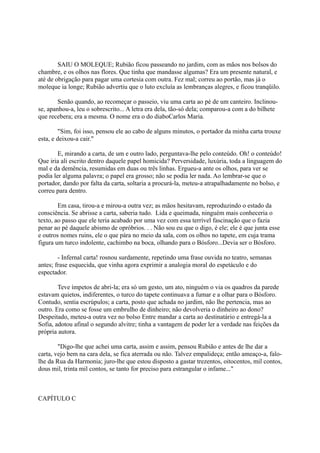SAIU O MOLEQUE; Rubião ficou passeando no jardim, com as mãos nos bolsos do
chambre, e os olhos nas flores. Que tinha que mandasse algumas? Era um presente natural, e
até de obrigação para pagar uma cortesia com outra. Fez mal; correu ao portão, mas já o
moleque ia longe; Rubião advertiu que o luto excluía as lembranças alegres, e ficou tranqüilo.
Senão quando, ao recomeçar o passeio, viu uma carta ao pé de um canteiro. Inclinouse, apanhou-a, leu o sobrescrito... A letra era dela, tão-só dela; comparou-a com a do bilhete
que recebera; era a mesma. O nome era o do diaboCarlos Maria.
"Sim, foi isso, pensou ele ao cabo de alguns minutos, o portador da minha carta trouxe
esta, e deixou-a cair."
E, mirando a carta, de um e outro lado, perguntava-lhe pelo conteúdo. Oh! o conteúdo!
Que iria ali escrito dentro daquele papel homicida? Perversidade, luxúria, toda a linguagem do
mal e da demência, resumidas em duas ou três linhas. Ergueu-a ante os olhos, para ver se
podia ler alguma palavra; o papel era grosso; não se podia ler nada. Ao lembrar-se que o
portador, dando por falta da carta, soltaria a procurá-la, meteu-a atrapalhadamente no bolso, e
correu para dentro.
Em casa, tirou-a e mirou-a outra vez; as mãos hesitavam, reproduzindo o estado da
consciência. Se abrisse a carta, saberia tudo. Lida e queimada, ninguém mais conheceria o
texto, ao passo que ele teria acabado por uma vez com essa terrível fascinação que o fazia
penar ao pé daquele abismo de opróbrios. . . Não sou eu que o digo, é ele; ele é que junta esse
e outros nomes ruins, ele o que pára no meio da sala, com os olhos no tapete, em cuja trama
figura um turco indolente, cachimbo na boca, olhando para o Bósforo...Devia ser o Bósforo.
- Infernal carta! rosnou surdamente, repetindo uma frase ouvida no teatro, semanas
antes; frase esquecida, que vinha agora exprimir a analogia moral do espetáculo e do
espectador.
Teve ímpetos de abri-la; era só um gesto, um ato, ninguém o via os quadros da parede
estavam quietos, indiferentes, o turco do tapete continuava a fumar e a olhar para o Bósforo.
Contudo, sentia escrúpulos; a carta, posto que achada no jardim, não lhe pertencia, mas ao
outro. Era como se fosse um embrulho de dinheiro; não devolveria o dinheiro ao dono?
Despeitado, meteu-a outra vez no bolso Entre mandar a carta ao destinatário e entregá-la a
Sofia, adotou afinal o segundo alvitre; tinha a vantagem de poder ler a verdade nas feições da
própria autora.
"Digo-lhe que achei uma carta, assim e assim, pensou Rubião e antes de lhe dar a
carta, vejo bem na cara dela, se fica aterrada ou não. Talvez empalideça; então ameaço-a, falolhe da Rua da Harmonia; juro-lhe que estou disposto a gastar trezentos, oitocentos, mil contos,
dous mil, trinta mil contos, se tanto for preciso para estrangular o infame..."

CAPÍTULO C

 