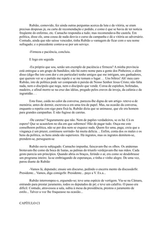Rubião, comovido, fez ainda outras perguntas acerca da luta e da vitória, se eram
precisas despesas já, ou carta de recomendação e pedido, e como é que se havia de ter notícia
freqüente do enfermo, etc. Camacho respondia a tudo; mas recomendava-lhe cautela. Em
política, disse ele, uma cousa de nada desvia o curso da campanha e dá a vitória ao adversário.
Contudo, ainda que não saísse vencedor, tinha Rubião a vantagem de ficar com o seu nome
sufragado; e o precedente contava-se por um serviço.
-Firmeza e paciência, concluiu.
E logo em seguida
-Eu próprio que sou, senão um exemplo de paciência e firmeza? A minha província
está entregue a um grupo de bandidos; não há outro nome para a gente dos Pinheiros; e além
disso (digo-lhe isto com dor e em particular) tenho amigos que me intrigam, uns ganhadores,
que querem ver se o partido me repele e se me tomam o lugar. . . Uns biltres! Ah! meu caro
Rubião, isto de política pode ser comparado à paixão de Nosso Senhor Jesus Cristo; não falta
nada, nem o discípulo que nega, nem o discípulo que vende. Coroa de espinhos, bofetadas,
madeiro, e afinal morre-se na cruz das idéias, pregado pelos cravos da inveja, da calúnia e da
ingratidão. . .
Esta frase, caída no calor da conversa, pareceu-lhe digna de um artigo- reteve-a de
memória; antes de dormir, escreveu-a em uma tira de papel. Mas, na ocasião da conversa,
enquanto a repetia con-sigo para fixá-la, Rubião dizia que se animasse, que ele era homem
para grandes campanhas. E não fugisse de caretas.
-De caretas? Seguramente que não. Nem de papões verdadeiros, se os há. Cá os
espero! Que se acautelem no dia em que subirmos! Hão de pagar tudo. Ouça-me este
conselhoem política, não se per doa nem se esquece nada. Quem fez uma, paga; creia que a
vingança é um prazer, continuou sorrindo- há muita delícia. .. Enfim, conta dos os males e os
bens da política, os bens ainda são superiores. Há ingratos, mas os ingratos demitem-se,
prendem-se, perseguem-se
Rubião ouvia subjugado. Camacho impunha; faiscavam-lhe os olhos. Os anátemas
brotavam-lhe como da boca de Isaías, as palmas do triunfo verdejavam-lhe nas mãos. Cada
gesto parecia um princípios. Quando abria os braços, ferindo o ar, era como se desdobrasse
um programa inteiro. Ia-se embriagando de esperanças, e tinha o vinho alegre. De uma vez,
parou diante de Rubião
-Vamos lá, deputado; ensaie um discurso, pedindo o encerra mento da discussãoSr.
Presidente... Vamos, diga comigoSr. Presidente... peço a V. Ex.a...
Rubião interrompeu-o, erguendo-se; teve uma espécie de vertigem. Via-se na Câmara,
entrando para prestar juramento, todos os deputados de pé; e teve um calafrio. O passo era
difícil. Contudo, atravessou a sala, subiu à mesa da presidência, prestou o juramento de
estilo... Talvez a voz lhe fraqueasse na ocasião...
CAPÍTULO CI

 