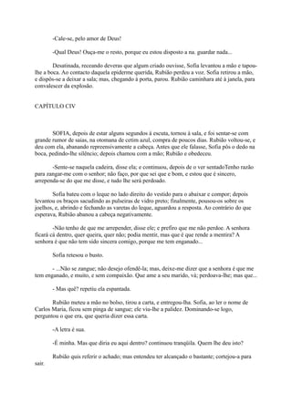 -Cale-se, pelo amor de Deus!
-Qual Deus! Ouça-me o resto, porque eu estou disposto a na. guardar nada...
Desatinada, receando deveras que algum criado ouvisse, Sofia levantou a mão e tapoulhe a boca. Ao contacto daquela epiderme querida, Rubião perdeu a voz. Sofia retirou a mão,
e dispôs-se a deixar a sala; mas, chegando à porta, parou. Rubião caminhara até à janela, para
convalescer da explosão.
CAPÍTULO CIV

SOFIA, depois de estar alguns segundos à escuta, tornou à sala, e foi sentar-se com
grande rumor de saias, na otomana de cetim azul, compra de poucos dias. Rubião voltou-se, e
deu com ela, abanando repreensivamente a cabeça. Antes que ele falasse, Sofia pôs o dedo na
boca, pedindo-lhe silêncio; depois chamou com a mão; Rubião e obedeceu.
-Sente-se naquela cadeira, disse ela; e continuou, depois de o ver sentadoTenho razão
para zangar-me com o senhor; não faço, por que sei que e bom, e estou que é sincero,
arrependa-se do que me disse, e tudo lhe será perdoado.
Sofia bateu com o leque no lado direito do vestido para o abaixar e compor; depois
levantou os braços sacudindo as pulseiras de vidro preto; finalmente, pousou-os sobre os
joelhos, e, abrindo e fechando as varetas do leque, aguardou a resposta. Ao contrário do que
esperava, Rubião abanou a cabeça negativamente.
-Não tenho de que me arrepender, disse ele; e prefiro que me não perdoe. A senhora
ficará cá dentro, quer queira, quer não; podia mentir, mas que é que rende a mentira? A
senhora é que não tem sido sincera comigo, porque me tem enganado...
Sofia retesou o busto.
- ...Não se zangue; não desejo ofendê-la; mas, deixe-me dizer que a senhora é que me
tem enganado, e muito, e sem compaixão. Que ame a seu marido, vá; perdoava-lhe; mas que...
- Mas quê? repetiu ela espantada.
Rubião meteu a mão no bolso, tirou a carta, e entregou-lha. Sofia, ao ler o nome de
Carlos Maria, ficou sem pinga de sangue; ele viu-lhe a palidez. Dominando-se logo,
perguntou o que era, que queria dizer essa carta.
-A letra é sua.
-É minha. Mas que diria eu aqui dentro? continuou tranqüila. Quem lhe deu isto?
Rubião quis referir o achado; mas entendeu ter alcançado o bastante; cortejou-a para
sair.

 