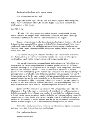 -Perdão, disse ela, abra o senhor mesmo a carta.
-Não tenho mais nada a fazer aqui.
-Fique, abra a carta, aqui a tem; leia tudo, dizia a moça pegando-lhe na manga; mas,
Rubião puxou violentamente o braço, foi buscar o chapéu, e saiu. Sofia, com medo dos
criados, deixou-se ficar na sala.
CAPÍTULO CV
TÃO NERVOSA esteve durante os primeiros instantes, que não cuidou da carta.
Afinal, virou-a de um lado para outro, sem adivinhar o conteúdo; mas, pouco a pouso, já
senhora de si, lembrou-se que devia ser a circular da comissão das Alagoas.
Rasgou a sobrecartaera a circular. Como é que semelhante papel fora ter às mãos dele?
E donde lhe vinha a suspeita? De si mesmo ou de fora? Correria algum boato? Foi ter com o
criado que levara a circular a Carlos Maria e perguntou-lhe se a entregara. Soube que não.
Quando o criado chegou à Rua dos Inválidos, não achou o papel no bolso, e, com medo, não
dissera nada à ama.
Sofia tornou à sala, disposta a não sair. Recolheu a carta e a sobrecarta, para mostrálas a Rubião, a fim de que ele visse bem que não era nada; mas, provavelmente, suporia a
substituição do papel. Maldito homem! murmurou. E começou a andar à toa.
Uma revoada de memórias entrou na alma de Sofia. A imagem de Carlos Maria veio
postar-se ante ela, com os seus grandes olhos de espectro querido e aborrecido. Sofia quis
arredá-lo, mas não pôde; ele acompanhava-a de um lado para outro, sem perder o tom esbelto
e másculo, sem o ar de riso sublime. Às vezes, via-o inclinar-se, articulando as mesmas
palavras de certa noite de baile, que lhe custaram a ela horas de insônia, dias de esperança, até
que se perderam na irrealidade. Nunca Sofia compreendera o malogro daquela aven-tura. O
homem parecia querer-lhe deveras, e ninguém o obrigava a declará-lo tão atrevidamente, nem
a passar-lhe pelas janelas, alta noite, segundo lhe ouviu. Recordou ainda outros encontros,
palavras furtadas, olhos cálidos e compridos, e não chegava a entender que toda essa paixão
acabasse em nada. Provavelmente, não haveria nenhuma; puro galanteio;-quando muito, um
modo de apurar as suas forcas atrativas... Natureza de pelintra, de cínico, de fútil.
Que lhe importava o mistério? Era um sujeito fútil. Cresceu-lhe o nojo e o desdém.
Chegou a rir-se dele; podia encará-lo sem remorsos. E foi andando por ali fora, vingando-se
do bobo,-chamava-lhe bobo,-e fitando no ar os olhos de imaculada. Em verdade, era ocuparse demais com tal assunto; começou a maldizer do Rubião que evocara semelhante homem do
esquecimento, por causa daquela triste circular... Depois, tornou às primeiras lembranças, às
palavras de Carlos Maria. Se todos a achavam bela, por que não o acharia ele, que lho disse?
Talvez o tivesse a seus pés, se não se houvesse mostrado tão agradecida, tão rasteira...
De repente, a criada, que estava na outra sala, ouvindo rumor de alguma cousa que se
quebrava, correu à de visitas, e viu a ama, sozinha, de pé.
-Não é nada, disse-lhe esta.
-Pareceu-me que ouvi...

 