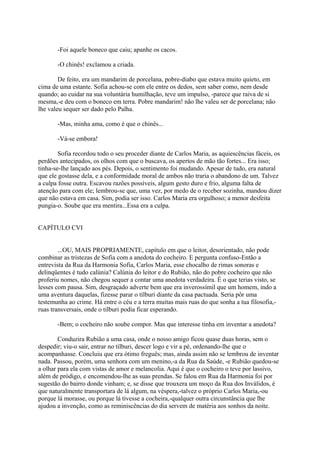 -Foi aquele boneco que caiu; apanhe os cacos.
-O chinês! exclamou a criada.
De feito, era um mandarim de porcelana, pobre-diabo que estava muito quieto, em
cima de uma estante. Sofia achou-se com ele entre os dedos, sem saber como, nem desde
quando; ao cuidar na sua voluntária humilhação, teve um impulso, -parece que raiva de si
mesma,-e deu com o boneco em terra. Pobre mandarim! não lhe valeu ser de porcelana; não
lhe valeu sequer ser dado pelo Palha.
-Mas, minha ama, como é que o chinês...
-Vá-se embora!
Sofia recordou todo o seu proceder diante de Carlos Maria, as aquiescências fáceis, os
perdões antecipados, os olhos com que o buscava, os apertos de mão tão fortes... Era isso;
tinha-se-lhe lançado aos pés. Depois, o sentimento foi mudando. Apesar de tudo, era natural
que ele gostasse dela, e a conformidade moral de ambos não traria o abandono de um. Talvez
a culpa fosse outra. Escavou razões possíveis, algum gesto duro e frio, alguma falta de
atenção para com ele; lembrou-se que, uma vez, por medo de o receber sozinha, mandou dizer
que não estava em casa. Sim, podia ser isso. Carlos Maria era orgulhoso; a menor desfeita
pungia-o. Soube que era mentira...Essa era a culpa.
CAPÍTULO CVI
...OU, MAIS PROPRIAMENTE, capítulo em que o leitor, desorientado, não pode
combinar as tristezas de Sofia com a anedota do cocheiro. E pergunta confuso-Então a
entrevista da Rua da Harmonia Sofia, Carlos Maria, esse chocalho de rimas sonoras e
delinqüentes é tudo calúnia? Calúnia do leitor e do Rubião, não do pobre cocheiro que não
proferiu nomes, não chegou sequer a contar uma anedota verdadeira. É o que terias visto, se
lesses com pausa. Sim, desgraçado adverte bem que era inverossímil que um homem, indo a
uma aventura daquelas, fizesse parar o tílburi diante da casa pactuada. Seria pôr uma
testemunha ao crime. Há entre o céu e a terra muitas mais ruas do que sonha a tua filosofia,ruas transversais, onde o tilburi podia ficar esperando.
-Bem; o cocheiro não soube compor. Mas que interesse tinha em inventar a anedota?
Conduzira Rubião a uma casa, onde o nosso amigo ficou quase duas horas, sem o
despedir; viu-o sair, entrar no tílburi, descer logo e vir a pé, ordenando-lhe que o
acompanhasse. Concluiu que era ótimo freguês; mas, ainda assim não se lembrou de inventar
nada. Passou, porém, uma senhora com um menino,-a da Rua da Saúde, -e Rubião quedou-se
a olhar para ela com vistas de amor e melancolia. Aqui é que o cocheiro o teve por lassivo,
além de pródigo, e encomendou-lhe as suas prendas. Se falou em Rua da Harmonia foi por
sugestão do bairro donde vinham; e, se disse que trouxera um moço da Rua dos Inválidos, é
que naturalmente transportara de lá algum, na véspera,-talvez o próprio Carlos Maria,-ou
porque lá morasse, ou porque lá tivesse a cocheira,-qualquer outra circunstância que lhe
ajudou a invenção, como as reminiscências do dia servem de matéria aos sonhos da noite.

 