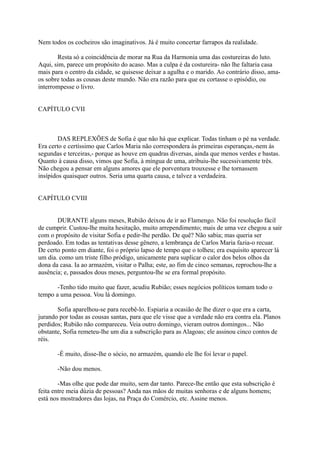 Nem todos os cocheiros são imaginativos. Já é muito concertar farrapos da realidade.
Resta só a coincidência de morar na Rua da Harmonia uma das costureiras do luto.
Aqui, sim, parece um propósito do acaso. Mas a culpa é da costureira- não lhe faltaria casa
mais para o centro da cidade, se quisesse deixar a agulha e o marido. Ao contrário disso, amaos sobre todas as cousas deste mundo. Não era razão para que eu cortasse o episódio, ou
interrompesse o livro.
CAPÍTULO CVII

DAS REPLEXÕES de Sofia é que não há que explicar. Todas tinham o pé na verdade.
Era certo e certíssimo que Carlos Maria não correspondera às primeiras esperanças,-nem às
segundas e terceiras,- porque as houve em quadras diversas, ainda que menos verdes e bastas.
Quanto à causa disso, vimos que Sofia, à míngua de uma, atribuiu-lhe sucessivamente três.
Não chegou a pensar em alguns amores que ele porventura trouxesse e lhe tornassem
insípidos quaisquer outros. Seria uma quarta causa, e talvez a verdadeira.
CAPÍTULO CVIII
DURANTE alguns meses, Rubião deixou de ir ao Flamengo. Não foi resolução fácil
de cumprir. Custou-lhe muita hesitação, muito arrependimento; mais de uma vez chegou a sair
com o propósito de visitar Sofia e pedir-lhe perdão. De quê? Não sabia; mas queria ser
perdoado. Em todas as tentativas desse gênero, a lembrança de Carlos Maria fazia-o recuar.
De certo ponto em diante, foi o próprio lapso de tempo que o tolheu; era esquisito aparecer lá
um dia. como um triste filho pródigo, unicamente para suplicar o calor dos belos olhos da
dona da casa. Ia ao armazém, visitar o Palha; este, ao fim de cinco semanas, reprochou-lhe a
ausência; e, passados dous meses, perguntou-lhe se era formal propósito.
-Tenho tido muito que fazer, acudiu Rubião; esses negócios políticos tomam todo o
tempo a uma pessoa. Vou lá domingo.
Sofia aparelhou-se para recebê-lo. Espiaria a ocasião de lhe dizer o que era a carta,
jurando por todas as cousas santas, para que ele visse que a verdade não era contra ela. Planos
perdidos; Rubião não compareceu. Veia outro domingo, vieram outros domingos... Não
obstante, Sofia remeteu-lhe um dia a subscrição para as Alagoas; ele assinou cinco contos de
réis.
-É muito, disse-lhe o sócio, no armazém, quando ele lhe foi levar o papel.
-Não dou menos.
-Mas olhe que pode dar muito, sem dar tanto. Parece-lhe então que esta subscrição é
feita entre meia dúzia de pessoas? Anda nas mãos de muitas senhoras e de alguns homens;
está nos mostradores das lojas, na Praça do Comércio, etc. Assine menos.

 