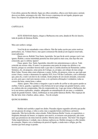 Com efeito, parecia-lhe ridículo; fugia aos olhos estranhos, olhava com fastio para o animal,
dava-se ao diabo, arrenegava da vida. Não tivesse a esperança de um legado, pequeno que
fosse. Era impossível que lhe não deixasse uma lembrança.

CAPÍTULO X

SETE SEMANAS depois, chegou a Barbacena esta carta, datada do Rio de Janeiro,
toda do punho do Quincas Borba
Meu caro senhor e amigo.
Você há de ter estranhado o meu silêncio. Não lhe tenho escrito por certos motivos
particulares, etc. Voltarei breve; mas quero comunicar-lhe desde já um negócio reservado,
reservadíssimo.
Quem sou eu, Rubião? Sou Santo Agostinho. Sei que há de sorrir, porque você é um
ignaro, Rubião; a nossa intimidade permitia-me dizer palavra mais crua, mas faço-lhe esta
concessão, que é a última. Ignaro!
Ouça, ignaro. Sou Santo Agostinho; descobri isto anteontemouça e cale-se. Tudo
coincide nas nossas vidas. O santo e eu passamos uma parte do tempo nos deleites e na
heresia, porque eu considero heresia tudo o que não é a minha doutrina de Humanitas; ambos
furtamos, ele, em pequeno, umas peras de Cartago, eu, já rapaz, um relógio do meu amigo
Brás Cubas. Nossas mães eram religiosas e castas. Enfim, ele pensava, como eu, que tudo que
existe é bom, e assim o demonstra no capítulo XVI, livro VII das Confissões, com a diferença
que, para ele, o mal é um desvio da vontade, ilusão própria de um século atrasado, concessão
ao erro, pois que o mal nem mesmo existe, e só a primeira afirmação é verdadeira; todas as
cousas são boas, omnia bona, e adeus
Adeus, ignaro. Não contes a ninguém o que te acabo de corfiar se não queres perder as
orelhas. Cala-te, guarda, e agradece a boa fortuna de ter por amigo um grande homem, como
eu, embora não me compreendas. Hás de compreender-me. Logo que tornar a Barbacena, darte-ei em termos explicados, simples, adequados ao entendimento de um asno, a verdadeira
noção do grande homem. Adeus, lembranças ao meu pobre Quincas Borba. Não esqueças de
lhe dar leite; leite e banhos; adeus, adeus... Teu do coração
QUINCAS BORBA

Rubião mal sustinha o papel nos dedos. Passados alguns segundos advertiu que podia
ser um gracejo do amigo, e releu a carta; mas a segunda leitura confirmou a primeira
impressão. Não havia dúvida; estava doudo. Pobre Quincas Borba! Assim, as esquisitices, a
freqüente alteração de humor, os ímpetos sem motivo, as ternuras sem proporção, não eram
mais que prenúncios da ruína total do cérebro. Morria antes de morrer. Tão bom! Tão alegre!
Tinha impertinências é verdade, mas a doença explicava-as. Rubião enxugou os olho úmidos
de comoção. Depois veio a lembrança do possível legado, e ainda mais o afligiu, por lhe
mostrar que bom amigo ia perder.

 