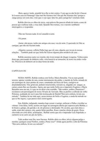 -Bem, agora é tarde, amanhã levo-lhe os dez contos. E por que os não há de ir buscar
lá à nossa casa ao Flamengo? Que mal lhe fizemos nós? Ou que lhe fizeram elas? porque a
zanga parece ser com elas, visto que o vejo aqui. Que foi, para castigá-las? concluiu rindo.
Rubião desviou os olhos do sócio, cuja palavra Ihe parecia afiada de ironia,-como de
pessoa que soubesse tudo, e risse dele. Quando lhos tornou, viu o mesmo semblante
interrogativo, e respondeu
-Não me fizeram nada; lá irei amanhã à noite.
-Vá jantar.
-Jantar, não posso, tenho uns amigos em casa; vou de noite. E querendo rir-Não as
castigue, que não me fizeram nada.
-Alguém o possui, refletiu Palha logo que ele saiu; alguém, por inveja às nossas
relações.. . Também pode ser que Sofia lhe fizesse alguma para arredá-lo de casa. ..
Rubião assomou outra vez à porta; não tivera tempo de chegar à esquina. Voltava para
dizer que, precisando do dinheiro cedo, viria buscá-lo ao armazém; de noite iria então visitálos. Precisava do dinheiro até às duas horas da tarde.

CAPÍTULO CIX
NESSA NOITE, Rubião sonhou com Sofia e Maria Benedita. Viu-as num grande
terreiro, apenas vestidas de saia, costas inteiramente des-pidas; o marido de Sofia, armado de
um azorrague de cinco pontas de couro, rematando em bicos de ferro, castigava-as
despiedadamente. Elas gritavam, pediam misericórdia, torciam-se, alagadas em sangue, as
carnes caíam-lhes aos bocados. Agora, por que razão Sofia era a imperatriz Eugênia, e Maria
Benedita uma aia sua, é o que na sei dizer com exatidão. "São sonhos, sonhos, Penseroso!"
exclamava um personagem do nosso Alvares de Azevedo. Mas eu prefiro a reflexão do velho
Polonius, acabando de ouvir uma fala tresloucada de Hamlet"Desvario embora, lá tem seu
método". Também há me todo aqui, nessa mistura de Sofia e Eugênia; e ainda há método no
que se lhe seguiu, e que parece mais extravagante.
Sim, Rubião, indignado, mandou logo cessar o castigo, enforcar o Palha e recolher as
vítimas. Uma delas, Sofia, aceitou um lugar na carruagem aberta que esperava pelo Rubião, e
lá foram a galope, ela garrida e sã, ele glorioso e dominador. Os cavalos, que eram dous a
saída, eram daí a pouco, oito, quatro belas parelhas. Ruas e janelas cheias de gente, flores
chovendo em cima deles, aclamações.. Rubião sentiu que era o imperador Luís Napoleão; o
cachorro ia no carro aos pés de Sofia...
Tudo acabou sem fim, nem fracasso. Rubião abriu os olhos; talvez alguma pulga o
mordeu; qualquer cousa"Sonhos, sonhos, Pense roso!" Ainda agora prefiro o dito de Polonius
"Desvario embora, lá tem seu método!"

 