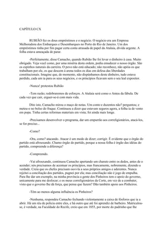 CAPÍTULO CX
RUBIÃO fez os dous empréstimos e o negócio. O negócio era um Empresa
Melhoradora dos Embarques e Desembarques no Porto do Rio de Janeiro. Um dos
empréstimos tinha por fim pagar certa conta atrasada de papel da Atalaia, dívida urgente. A
folha estava ameaçada de parar.
-Perfeitamente, disse Camacho, quando Rubião lhe foi levar o dinheiro à casa. Muito
obrigado. Veja você como, por uma miséria desta ordem, podia emudecer o nosso órgão. São
os espinhos naturais da carreira. O povo não está educado; não reconhece, não apóia os que
trabalham por ele, os que descem à arena todos os dias em defesa das liberdades
constitucionais. Imagine que, de momento, não dispúnhamos deste dinheiro, tudo estava
perdido, cada um ia para os seus negócios, e os princípios ficavam sem o seu leal expositor.
-Nunca! protestou Rubião
-Tem razão; redobraremos de esforços. A Atalaia será como o Anteu da fábula. De
cada vez que cair, erguer-se-á com mais vida.
Dito isto, Camacho mirou o maço de notas. Um conto e duzentos não? perguntou; e
meteu-o no bolso do fraque. Continuou a dizer que estavam seguros agora, a folha ia de vento
em popa. Tinha certas reformas materiais em vista; foi ainda mais longe.
-Precisamos desenvolver o programa, dar um empurrão aos correligionários, atacá-los,
se for preciso...
-Como?
-Ora, como? atacando. Atacar é um modo de dizer; corrigir. É evidente que o órgão do
partido está afrouxando. Chamo órgão do partido, porque a nossa folha é órgão das idéias do
partido, compreende a diferença?
-Compreendo.
-Vai afrouxando, continuou Camacho apertando um charuto entre os dedos, antes de o
acender; nós precisamos de acentuar os princípios, mas francamente, nobremente, dizendo a
verdade. Creia que os chefes precisam ouvi-la a seus próprios amigos e aderentes. Nunca
rejeitei a conciliação dos partidos, pugnei por ela; mas conciliação não é jogo de empulha.
Para lhe dar um exemplo, na minha província a gente dos Pinheiros tem o apoio do governo,
unicamente para me deslocar; e os meus correligionários da Corte, em vez de a combater,
visto que o governo lhe dá força, que pensa que fazem? Dão também apoio aos Pinheiros.
-Têm ao menos alguma influência os Pinheiros?
-Nenhuma, respondeu Camacho fechando violentamente a caixa de fósforos que ia a
abrir. Há um réu de polícia entre eles, e há outro que até foi aprendiz de barbeiro. Matriculouse, é verdade, na Faculdade do Recife, creio que em 1855, por morte do padrinho que lhe

 