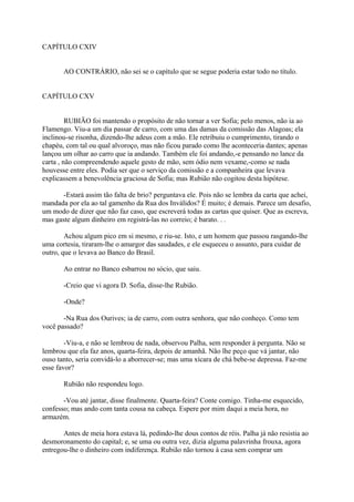 CAPÍTULO CXIV
AO CONTRÁRIO, não sei se o capítulo que se segue poderia estar todo no título.
CAPÍTULO CXV
RUBIÃO foi mantendo o propósito de não tornar a ver Sofia; pelo menos, não ia ao
Flamengo. Viu-a um dia passar de carro, com uma das damas da comissão das Alagoas; ela
inclinou-se risonha, dizendo-lhe adeus com a mão. Ele retribuiu o cumprimento, tirando o
chapéu, com tal ou qual alvoroço, mas não ficou parado como lhe aconteceria dantes; apenas
lançou um olhar ao carro que ia andando. Também ele foi andando,-e pensando no lance da
carta , não compreendendo aquele gesto de mão, sem ódio nem vexame,-como se nada
houvesse entre eles. Podia ser que o serviço da comissão e a companheira que levava
explicassem a benevolência graciosa de Sofia; mas Rubião não cogitou desta hipótese.
-Estará assim tão falta de brio? perguntava ele. Pois não se lembra da carta que achei,
mandada por ela ao tal gamenho da Rua dos Inválidos? É muito; é demais. Parece um desafio,
um modo de dizer que não faz caso, que escreverá todas as cartas que quiser. Que as escreva,
mas gaste algum dinheiro em registrá-las no correio; é barato. . .
Achou algum pico em si mesmo, e riu-se. Isto, e um homem que passou rasgando-lhe
uma cortesia, tiraram-lhe o amargor das saudades, e ele esqueceu o assunto, para cuidar de
outro, que o levava ao Banco do Brasil.
Ao entrar no Banco esbarrou no sócio, que saiu.
-Creio que vi agora D. Sofia, disse-lhe Rubião.
-Onde?
-Na Rua dos Ourives; ia de carro, com outra senhora, que não conheço. Como tem
você passado?
-Viu-a, e não se lembrou de nada, observou Palha, sem responder à pergunta. Não se
lembrou que ela faz anos, quarta-feira, depois de amanhã. Não lhe peço que vá jantar, não
ouso tanto, seria convidá-lo a aborrecer-se; mas uma xícara de chá bebe-se depressa. Faz-me
esse favor?
Rubião não respondeu logo.
-Vou até jantar, disse finalmente. Quarta-feira? Conte comigo. Tinha-me esquecido,
confesso; mas ando com tanta cousa na cabeça. Espere por mim daqui a meia hora, no
armazém.
Antes de meia hora estava lá, pedindo-lhe dous contos de réis. Palha já não resistia ao
desmoronamento do capital; e, se uma ou outra vez, dizia alguma palavrinha frouxa, agora
entregou-lhe o dinheiro com indiferença. Rubião não tornou à casa sem comprar um

 