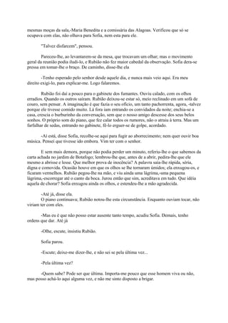 mesmas moças da sala,-Maria Benedita e a comissária das Alagoas. Verificou que só se
ocupava com elas, não olhava para Sofia, nem esta para ele.
"Talvez disfarcem", pensou.
Pareceu-lhe, ao levantarem-se da mesa, que trocavam um olhar; mas o movimento
geral da reunião podia iludi-lo, e Rubião não fez maior cabedal da observação. Sofia dera-se
pressa em tomar-lhe o braço. De caminho, disse-lhe ela
-Tenho esperado pelo senhor desde aquele dia, e nunca mais veio aqui. Era meu
direito exigi-lo, para explicar-me. Logo falaremos.
Rubião foi daí a pouco para o gabinete dos fumantes. Ouviu calado, com os olhos
erradios. Quando os outros saíram. Rubião deixou-se estar só, meio reclinado em um sofá de
couro, sem pensar. A imaginação é que fazia o seu ofício, um tanto pachorrenta, agora, -talvez
porque ele tivesse comido muito. Lá fora iam entrando os convidados da noite; enchia-se a
casa, crescia o burburinho da conversação, sem que o nosso amigo descesse dos seus belos
sonhos. O próprio som do piano, que fez calar todos os rumores, não o atraiu à terra. Mas um
farfalhar de sedas, entrando no gabinete, fê-lo erguer-se de golpe, acordado.
-Aí está, disse Sofia, recolhe-se aqui para fugir ao aborrecimento; nem quer ouvir boa
música. Pensei que tivesse ido embora. Vim ter com o senhor.
E sem mais demora, porque não podia perder um minuto, referiu-lhe o que sabemos da
carta achada no jardim de Botafogo; lembrou-lhe que, antes de a abrir, pedira-lhe que ele
mesmo a abrisse e lesse. Que melhor prova de inocência? A palavra saía-lhe rápida, séria,
digna e comovida. Ocasião houve em que os olhos se lhe tornaram úmidos; ela enxugou-os, e
ficaram vermelhos. Rubião pegou-lhe na mão, e viu ainda uma lágrima,-uma pequena
lágrima,-escorregar até o canto da boca. Jurou então que sim, acreditava em tudo. Que idéia
aquela de chorar? Sofia enxugou ainda os olhos, e estendeu-lhe a mão agradecida.
-Até já, disse ela.
O piano continuava; Rubião notou-lhe esta circunstância. Enquanto ouviam tocar, não
viriam ter com eles.
-Mas eu é que não posso estar ausente tanto tempo, acudiu Sofia. Demais, tenho
ordens que dar. Até já
-Olhe, escute, insistiu Rubião.
Sofia parou.
-Escute; deixe-me dizer-lhe, e não sei se pela última vez...
-Pela última vez?
-Quem sabe? Pode ser que última. Importa-me pouco que esse homem viva ou não,
mas posso achá-lo aqui alguma vez, e não me sinto disposto a brigar.

 