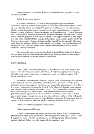 -Há de encontrá-lo todos os dias. Cristiano ainda lhe não disse o que há? Vai casar
com Maria Benedita
Rubião deu um passo para trás.
-Casam-se, continuou ela. O fato é de admirar porque surgiu quando menos
contávamos com isto; -ou eram muito fingidos, ou foi cousa que lhes deu de repente. Casamse. Maria Benedita contou-me uma história, que me foi confirmada por outra pessoa; mas,
afinal, a história é sempre a mesma. Gostaram um do outro, e adeus Casam-se brevemente.
Quando ele falou a Cristiano, Cristiano respondeu que dependia de mim... Como se fosse mãe
dela Consenti logo, e desejo que sejam felizes. Ele parece bom rapaz, ela é excelente criatura;
hão de ser felizes, por força. E bom negócio, sabe? E1e está de posse de todos os bens do pai
e da mãe. Maria Benedita não tem nada, em dinheiro; mas tem a educação que lhe dei. Há de
lembrar-se que, quando veio para minha companhia, era um bicho-do-mato; não sabia quase
nada; fui eu que a eduquei. Minha tia merecia tudo, e ela também. Pois, é verdade, casam-se
muito breve. Não os viu hoje sempre juntos? Não há ainda participação oficial; mas os
íntimos da família podem saber.
Para quem tinha tanta pressa, eis aí um discurso demasiado comprido. Sofia deu por
isso um pouco tarde; repetiu a Rubião que até logo, que fosse para a sala. O piano acabara;
ouvia-se um burburinho discreto de aplauso e conversação.
CAPÍTULO CXVI
IAM CASAR? Mas como é então quê?... Maria Benedita, -era Maria Benedita que
casava com Carlos Maria; mas então Carlos Maria... Compreendia agora; era tudo engano,
confusão, o que parecia ser com uma pessoa era com outra, e aí está como a gente pode
chegar à calúnia e ao crime
Assim reflexionava Rubião, saindo para a sala de jantar, onde os copeiros adereçavam
a mesa da ceia. E continuou, andando ao comprido da sala"-Ora vejam! E o Palha queria
justamente casar-me com a prima, mal sabendo que o destino lhe guardava outro noivo. Não é
feio rapaz; é muito mais bonito que ela. Ao pé de Sofia, Maria Benedita vale pouco ou nada;
mas a simpatia é assim mesmo... Casam-se, e breve. . . Será de estrondo o casamento? Deve
ser; o Palha vive agora um pouco melhor... -e Rubião lançava os olhos aos móveis ,
porcelanas, cristais, reposteiros.-Há de ser de estrondo. E depois o noivo é rico..." Rubião
pensou na carruagem e nos cavalos que levaria; tinha visto uma parelha soberba, no Engenho
Velho, dias antes, que estava mesmo ao pintar. Ia fazer a encomenda de outra assim, fosse por
que preço; tinha também de presentear a noiva. Ao pensar nela viu-a entrar na sala.
-Prima Sofia onde está? perguntou ela ao Rubião.
-Não sei; esteve aqui há pouco
E, como a visse disposta a ir adiante, pediu-lhe uma palavra, e que se não zangasse.
Maria Benedita esperou; ele, sem hesitação, deu-lhe os parabéns. Sabia que ia casar. . . Maria
Benedita ficou muito vermelha, e murmurou que não divulgasse nada. Não havia então
nenhum criado ali; Rubião pegou-lhe na mão e fechou-a entre as suas.

 