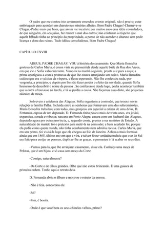 O padre que me contou isto certamente emendou o texto original, não é preciso estar
embriagado para acender um charuto nas misérias alheias. Bom Padre Chagas!-Chamava-se
Chagas.-Padre mais que bom, que assim me incutiste por muitos anos essa idéia consoladora,
de que ninguém, em seu juízo, faz render o mal dos outros; não contando o respeito que
aquele bêbado tinha ao princípio da propriedade,-a ponto de não acender o charuto sem pedir
licença a dona das ruínas. Tudo idéias consoladoras. Bom Padre Chagas!
CAPÍTULO CXVIII
ADEUS, PADRE CHAGAS! VOU à história do casamento. Que Maria Benedita
gostava de Carlos Maria, é cousa vista ou pressentida desde aquele baile da Rua dos Arcos,
em que ele e Sofia valsaram tanto. Vimo-la na manhã seguinte, pronta a ir para a roça; a
prima apaziguou-a com a promessa de que lhe estava arranjando um noivo. Maria Benedita
cuidou que era o valsista da véspera, e ficou esperando. Não lhe confessou nada,-por
vergonha, a princípio,-e depois por lhe não fazer perder o efeito da novidade, quando Sofia
houvesse de descobrir o nome da pessoa . Se confessasse desde logo, podia acontecer também
que a outra afrouxasse na tarefa, e lá se perdia a causa. Não façamos caso disto, são pequenos
cálculos de moça.
Sobreveio a epidemia das Alagoas. Sofia organizou a comissão, que trouxe novas
relações à família Palha. Incluída entre as senhoras que formavam uma das subcomissões,
Maria Benedita trabalhou com todas, mas granjeou em especial a estima de uma delas, D.
Fernanda, esposa de um deputado. D. Fernanda tinha pouco mais de trinta anos, era jovial,
expansiva, corada e robusta; nascera em Porto Alegre, casara com um bacharel das Alagoas,
deputado agora por outra província, e, segundo corria, prestes a ser ministro de Estado. A
naturalidade do marido foi o pretexto para metê-la na comissão; e bem acertado foi, porque
ela pedia como quem manda, não tinha acanhamento nem admitia recusa. Carlos Maria, que
era seu primo, foi visitá-la logo que ela chegou ao Rio de Janeiro. Achou-a mais formosa
ainda que em 1865, último ano em que a vira, e talvez fosse verdadeconcluiu que o ar do Sul
era feito para enrijar as pessoas, duplicar-lhe as graças, e prometeu ir lá acabar os seus dias.
-Vamos para lá, que lhe arranjarei casamento, disse ela. Conheço uma moça de
Pelotas, que é um bijou, e só casa com moço da Corte
-Comigo, naturalmente?
-Da Corte e de olhos grandes. Olhe que não estou brincando. É uma guasca de
primeira ordem. Tenho aqui o retrato dela.
D. Fernanda abriu o álbum e mostrou o retrato da pessoa.
-Não é feia, concordou ele.
-Só?
-Sim, é bonita.
-Onde é que você bota os seus chinelos velhos, primo?

 