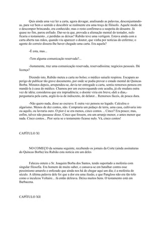 Quis ainda uma vez ler a carta, agora devagar, analisando as palavras, desconjuntandoas, para ver bem o sentido e descobrir se realmente era uma troça de filósofo. Aquele modo de
o descompor brincando, era conhecido; mas o resto confirmava a suspeita do desastre. Já
quase no fim, parou enfiado. Dar-se-ia que, provada a alienação mental do testador, nulo
ficaria o testamento , e perdidas as deixas? Rubião teve uma vertigem. Estava ainda com a
carta aberta nas mãos, quando viu aparecer o doutor, que vinha por notícias do enfermo; o
agente do correio dissera-lhe haver chegado uma carta. Era aquela?
-É esta, mas...
-Tem alguma comunicação reservada?...
-Justamente, traz uma comunicação reservada, reservadíssima; negócios pessoais. Dá
licença?
Dizendo isto, Rubião meteu a carta no bolso; o médico saiuele respirou. Escapara ao
perigo de publicar tão grave documento, por onde se podia provar o estado mental de Quincas
Borba. Minutos depois, arrependeu-se, devia ter entregado a carta, sentiu remorsos pensou em
mandá-la à casa do médico. Chamou por um escravoquando este acudiu, já ele mudara outra
vez de idéia; considerou que era imprudência; o doente viria em breve,-dali a dias,perguntaria pela carta, argüi-lo-ia de indiscreto, de delator... Remorsos fáceis, de pouca dura.
-Não quero nada, disse ao escravo. E outra vez pensou no legado. Calculou o
algarismo. Menos de dez contos, não. Compraria um pedaço de terra, uma casa, cultivaria isto
ou aquilo, ou lavraria ouro. O pior é se era menos, cinco contos. .. Cinco? Era pouco; mas,
enfim, talvez não passasse disso. Cinco que fossem, era um arranjo menor, e antes menor que
nada. Cinco contos... Pior seria se o testamento ficasse nulo. Vá, cinco contos!

CAPÍTULO XI

NO COMEÇO da semana seguinte, recebendo os jornais da Corte (ainda assinaturas
do Quincas Borba) leu Rubião esta notícia em um deles
Faleceu ontem o Sr. Joaquim Borba dos Santos, tendo suportado a moléstia com
singular filosofia. Era homem de muito saber, e cansava-se em batalhar contra esse
pessimismo amarelo e enfezado que ainda nos há de chegar aqui um dia; é a moléstia do
século. A última palavra dele foi que a dor era uma ilusão, e que Pangloss não era tão tolo
como o inculcou Voltaire... Já então delirava. Deixa muitos bens. O testamento está em
Barbacena.

CAPÍTULO XII

 