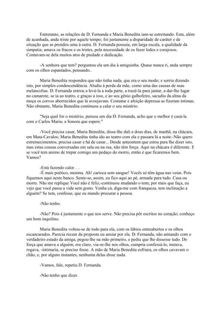 Entretanto, as relações de D. Fernanda e Maria Benedita iam-se estreitando. Esta, além
de acanhada, anda triste por aquele tempo; foi justamente a disparidade de caráter e de
situação que as prendeu uma à outra. D. Fernanda possuía, em larga escala, a qualidade da
simpatia; amava os fracos e os tristes, pela necessidade de os fazer ledos e corajosos.
Contavam-se dela muitos atos de piedade e dedicação.
-A senhora que tem? perguntou ela um dia à amiguinha. Quase nunca ri, anda sempre
com os olhos espantados, pensando..
Maria Benedita respondeu que não tinha nada, que era o seu modo; e sorria dizendo
isto, por simples condescendência. Aludiu à perda da mãe, como uma das causas de suas
melancolias. D. Fernanda entrou a levá-la a toda parte, a trazê-la para jantar, a dar-lhe lugar
no camarote, se ia ao teatro, e graças a isso, e ao seu gênio galhofeiro, sacudiu da alma da
moça os corvos aborrecidos que lá avoejavam. Costume e afeição depressa as fizeram íntimas.
Não obstante, Maria Benedita continuou a calar o seu mistério.
"Seja qual for o mistério, pensou um dia D. Fernanda, acho que o melhor é casá-la
com o Carlos Maria; a Sonora que espere."
-Você precisa casar, Maria Benedita, disse-lhe dali a dous dias, de manhã, na chácara,
em Mata-Cavalos; Maria Benedita tinha ido ao teatro com ela e passara lá a noite.-Não quero
estremecimentos; precisa casar e há de casar... Desde anteontem que estou para lhe dizer isto,
mas estas cousas conversadas em sala ou na rua, não têm força. Aqui na chácara é diferente. E
se você tem animo de trepar comigo um pedaço do morro, então é que ficaremos bem.
Vamos?
-Está fazendo calor. . .
-É mais poético, menina. Ah! carioca sem sangue! Vocês só têm água nas veias. Pois
fiquemos aqui neste banco. Sente-se, assim, eu fico aqui ao pé, armada para tudo. Casa ou
morre. Não me replique Você não é feliz,-continuou mudando o tom; por mais que faça, eu
vejo que você passa a vida sem gosto. Venha cá, diga-me com franqueza, tem inclinação a
alguém? Se tem, confesse, que eu mando procurar a pessoa.
-Não tenho.
-Não? Pois é justamente o que nos serve. Não precisa pôr escritos no coração; conheço
um bom inquilino.
Maria Benedita voltou-se de todo para ela, com os lábios entreabertos e os olhos
escancarados. Parecia recear da proposta ou ansiar por ela. D. Fernanda, não atinando com o
verdadeiro estado da amiga, pegou-lhe na mão primeiro, e pediu que lhe dissesse tudo. De
força que amava a alguém, era claro, via-se-lhe nos olhos, cumpria confessá-lo, instava,
rogava, -intimaria, se preciso fosse. A mão de Maria Benedita esfriara, os olhos cavavam o
chão, e, por alguns instantes, nenhuma delas disse nada.
-Vamos, fale, repetiu D. Fernanda.
-Não tenho que dizer.

 