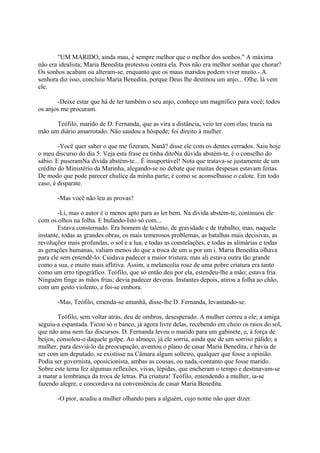 "UM MARIDO, ainda mau, é sempre melhor que o melhor dos sonhos." A máxima
não era idealista; Maria Benedita protestou contra ela. Pois não era melhor sonhar que chorar?
Os sonhos acabam ou alteram-se, enquanto que os maus maridos podem viver muito.-.A
senhora diz isso, concluiu Maria Benedita, porque Deus lhe destinou um anjo... Olhe, lá vem
ele.
-Deixe estar que há de ter também o seu anjo, conheço um magnífico para você; todos
os anjos me procuram.
Teófilo, marido de D. Fernanda, que as vira a distância, veio ter com elas; trazia na
mão um diário amarrotado. Não saudou a hóspede; foi direito à mulher.
-Você quer saber o que me fizeram, Nanã? disse ele com os dentes cerrados. Saiu hoje
o meu discurso do dia 5. Veja esta frase eu tinha ditoNa dúvida abstém-te, é o conselho do
sábio. E puseramNa dívida abstém-te... É insuportável! Nota que tratava-se justamente de um
crédito do Ministério da Marinha, alegando-se no debate que muitas despesas estavam feitas.
De modo que pode parecer chulice da minha parte; é como se aconselhasse o calote. Em todo
caso, é disparate.
-Mas você não leu as provas?
-Li, mas o autor é o menos apto para as ler bem. Na dívida abstém-te, continuou ele
com os olhos na folha. E bufando-Isto só com...
Estava consternado. Era homem de talento, de gravidade e de trabalho; mas, naquele
instante, todas as grandes obras, os mais temerosos problemas, as batalhas mais decisivas, as
revoluções mais profundas, o sol e a lua, e todas as constelações, e todas as alimárias e todas
as gerações humanas, valiam menos do que a troca de um u por um i. Maria Benedita olhava
para ele sem entendê-lo. Cuidava padecer a maior tristura; mas ali estava outra tão grande
como a sua, e muito mais aflitiva. Assim, a melancolia roaz de uma pobre criatura era tanto
como um erro tipográfico. Teófilo, que só então deu por ela, estendeu-lhe a mão; estava fria.
Ninguém finge as mãos frias; devia padecer deveras. Instantes depois, atirou a folha ao chão,
com um gesto violento, e foi-se embora.
-Mas, Teófilo, emenda-se amanhã, disse-lhe D. Fernanda, levantando-se.
Teófilo, sem voltar atrás, deu de ombros, desesperado. A mulher correu a ele; a amiga
seguiu-a espantada. Ficou só o banco, já agora livre delas, recebendo em cheio os raios do sol,
que não ama nem faz discursos. D. Fernanda levou o marido para um gabinete, e, à força de
beijos, consolou-o daquele golpe. Ao almoço, já ele sorria, ainda que de um sorriso pálido; a
mulher, para desviá-lo da preocupação, aventou o plano de casar Maria Benedita, e havia de
ser com um deputado, se existisse na Câmara algum solteiro, qualquer que fosse a opinião.
Podia ser governista, oposicionista, ambas as cousas, ou nada,-contanto que fosse marido.
Sobre este tema fez algumas reflexões, vivas, lépidas, que encheram o tempo e destinavam-se
a matar a lembrança da troca de letras. Pia criatura! Teófilo, entendendo a mulher, ia-se
fazendo alegre, e concordava na conveniência de casar Maria Benedita.
-O pior, acudiu a mulher olhando para a alguém, cujo nome não quer dizer.

 