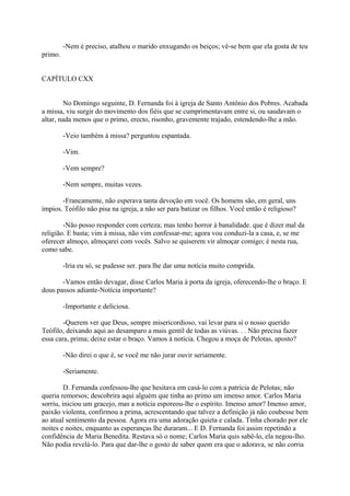 -Nem é preciso, atalhou o marido enxugando os beiços; vê-se bem que ela gosta de teu
primo.
CAPÍTULO CXX
No Domingo seguinte, D. Fernanda foi à igreja de Santo Antônio dos Pobres. Acabada
a missa, viu surgir do movimento dos fiéis que se cumprimentavam entre si, ou saudavam o
altar, nada menos que o primo, erecto, risonho, gravemente trajado, estendendo-lhe a mão.
-Veio também à missa? perguntou espantada.
-Vim.
-Vem sempre?
-Nem sempre, muitas vezes.
-Francamente, não esperava tanta devoção em você. Os homens são, em geral, uns
ímpios. Teófilo não pisa na igreja, a não ser para batizar os filhos. Você então é religioso?
-Não posso responder com certeza; mas tenho horror à banalidade. que é dizer mal da
religião. E basta; vim à missa, não vim confessar-me; agora vou conduzi-la a casa, e, se me
oferecer almoço, almoçarei com vocês. Salvo se quiserem vir almoçar comigo; é nesta rua,
como sabe.
-Iria eu só, se pudesse ser. para lhe dar uma notícia muito comprida.
-Vamos então devagar, disse Carlos Maria à porta da igreja, oferecendo-lhe o braço. E
dous passos adiante-Notícia importante?
-Importante e deliciosa.
-Querem ver que Deus, sempre misericordioso, vai levar para si o nosso querido
Teófilo, deixando aqui ao desamparo a mais gentil de todas as viúvas. . . Não precisa fazer
essa cara, prima; deixe estar o braço. Vamos à notícia. Chegou a moça de Pelotas, aposto?
-Não direi o que é, se você me não jurar ouvir seriamente.
-Seriamente.
D. Fernanda confessou-lhe que hesitava em casá-lo com a patrícia de Pelotas; não
queria remorsos; descobrira aqui alguém que tinha ao primo um imenso amor. Carlos Maria
sorriu, iniciou um gracejo, mas a notícia esporeou-lhe o espírito. Imenso amor? Imenso amor,
paixão violenta, confirmou a prima, acrescentando que talvez a definição já não coubesse bem
ao atual sentimento da pessoa. Agora era uma adoração quieta e calada. Tinha chorado por ele
noites e noites, enquanto as esperanças lhe duraram... E D. Fernanda foi assim repetindo a
confidência de Maria Benedita. Restava só o nome; Carlos Maria quis sabê-lo, ela negou-lho.
Não podia revelá-lo. Para que dar-lhe o gosto de saber quem era que o adorava, se não corria

 