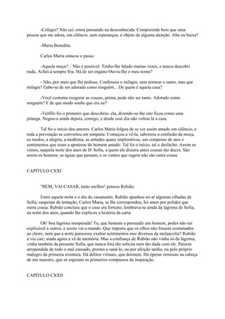 -Colégio? Não sei; estou pensando na desconhecida. Compreende bem que uma
pessoa que me adora, em silêncio, sem esperanças, é objeto de alguma atenção. Alta ou baixa?
-Maria Benedita.
Carlos Maria estacou o passo.
-Aquela moça?... Não é possível. Tenho-lhe falado muitas vezes, e nunca descobri
nada. Achei-a sempre fria. Há de ser engano Ouviu-lhe o meu nome?
- Não, por mais que lhe pedisse. Confessou o milagre, sem nomear o santo, mas que
milagre! Gabe-se de ser adorado como ninguém... De quem é aquela casa?
-Você costuma exagerar as cousas, prima, pode não ser tanto. Adorado como
ninguém? E de que modo soube que era eu?
-Teófilo foi o primeiro que descobriu- ela, dizendo-se-lhe isto ficou como uma
pitanga. Negou-o ainda depois, comigo; e desde esse dia não voltou lá a casa.
Tal foi o início dos amores. Carlos Maria folgou de se ver assim amado em silêncio, e
toda a prevenção se converteu em simpatia. Começou a vê-la, saboreou a confusão da moça,
os medos, a alegria, a modéstia, as atitudes quase implorativas, um composto de atos e
sentimentos que eram a apoteose do homem amado. Tal foi o início, tal o desfecho. Assim os
vimos, naquela noite dos anos de D. Sofia, a quem ele dissera antes cousas tão doces. São
assim os homens; as águas que passam, e os ventos que rugem não são outra cousa.
CAPÍTULO CXXI
"BEM, VAI CASAR, tanto melhor! pensou Rubião.
Entre aquela noite e o dia do casamento, Rubião apanhou no ar algumas olhadas de
Sofia, suspeitas de tentação; Carlos Maria, se lhe correspondeu, foi antes por polidez que
outra cousa. Rubião concluiu que o caso era fortuito; lembrava-se ainda da lágrima de Sofia,
na noite dos anos, quando lhe explicou a história da carta.
Oh! boa lágrima inesperada! Tu, que bastaste a persuadir um homem, podes não ser
explicável a outros, e assim vai o mundo. Que importa que os olhos não fossem costumados
ao choro, nem que a noite parecesse exaltar sentimentos mui diversos da melancolia? Rubião
a viu cair; ainda agora a vê de memória. Mas a confiança de Rubião não vinha só da lágrima,
vinha também da presente Sofia, que nunca fora tão solícita nem tão dada com ele. Parecia
arrependida de todo o mal causado, prestes a saná-lo, ou por afeição tardia, ou pelo próprio
malogro da primeira aventura. Há delitos virtuais, que dormem. Há óperas remissas na cabeça
de um maestro, que só esperam os primeiros compassos da inspiração.
CAPÍTULO CXXII

 