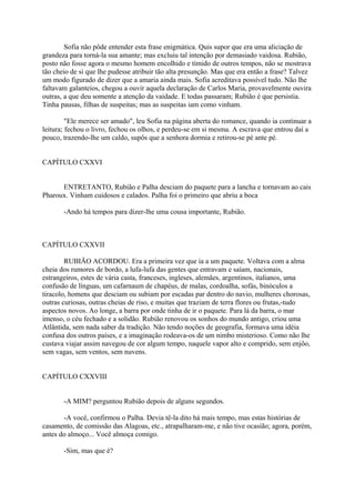 Sofia não pôde entender esta frase enigmática. Quis supor que era uma aliciação de
grandeza para torná-la sua amante; mas excluiu tal intenção por demasiado vaidosa. Rubião,
posto não fosse agora o mesmo homem encolhido e tímido de outros tempos, não se mostrava
tão cheio de si que lhe pudesse atribuir tão alta presunção. Mas que era então a frase? Talvez
um modo figurado de dizer que a amaria ainda mais. Sofia acreditava possível tudo. Não lhe
faltavam galanteios, chegou a ouvir aquela declaração de Carlos Maria, provavelmente ouvira
outras, a que deu somente a atenção da vaidade. E todas passaram; Rubião é que persistia.
Tinha pausas, filhas de suspeitas; mas as suspeitas iam como vinham.
"Ele merece ser amado", leu Sofia na página aberta do romance, quando ia continuar a
leitura; fechou o livro, fechou os olhos, e perdeu-se em si mesma. A escrava que entrou daí a
pouco, trazendo-lhe um caldo, supôs que a senhora dormia e retirou-se pé ante pé.
CAPÍTULO CXXVI
ENTRETANTO, Rubião e Palha desciam do paquete para a lancha e tornavam ao cais
Pharoux. Vinham cuidosos e calados. Palha foi o primeiro que abriu a boca
-Ando há tempos para dizer-lhe uma cousa importante, Rubião.

CAPÍTULO CXXVII
RUBIÃO ACORDOU. Era a primeira vez que ia a um paquete. Voltava com a alma
cheia dos rumores de bordo, a lufa-lufa das gentes que entravam e saíam, nacionais,
estrangeiros, estes de vária casta, franceses, ingleses, alemães, argentinos, italianos, uma
confusão de línguas, um cafarnaum de chapéus, de malas, cordoalha, sofás, binóculos a
tiracolo, homens que desciam ou subiam por escadas par dentro do navio, mulheres chorosas,
outras curiosas, outras cheias de riso, e muitas que traziam de terra flores ou frutas,-tudo
aspectos novos. Ao longe, a barra por onde tinha de ir o paquete. Para lá da barra, o mar
imenso, o céu fechado e a solidão. Rubião renovou os sonhos do mundo antigo, criou uma
Atlântida, sem nada saber da tradição. Não tendo noções de geografia, formava uma idéia
confusa dos outros países, e a imaginação rodeava-os de um nimbo misterioso. Como não lhe
custava viajar assim navegou de cor algum tempo, naquele vapor alto e comprido, sem enjôo,
sem vagas, sem ventos, sem nuvens.
CAPÍTULO CXXVIII
-A MIM? perguntou Rubião depois de alguns segundos.
-A você, confirmou o Palha. Devia tê-la dito há mais tempo, mas estas histórias de
casamento, de comissão das Alagoas, etc., atrapalharam-me, e não tive ocasião; agora, porém,
antes do almoço... Você almoça comigo.
-Sim, mas que é?

 