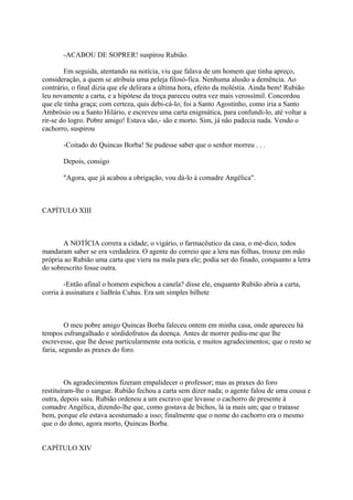 -ACABOU DE SOPRER! suspirou Rubião.
Em seguida, atentando na notícia, viu que falava de um homem que tinha apreço,
consideração, a quem se atribuía uma peleja filosó-fica. Nenhuma alusão a demência. Ao
contrário, o final dizia que ele delirara a última hora, efeito da moléstia. Ainda bem! Rubião
leu novamente a carta, e a hipótese da troça pareceu outra vez mais verossímil. Concordou
que ele tinha graça; com certeza, quis debi-cá-lo; foi a Santo Agostinho, como iria a Santo
Ambrósio ou a Santo Hilário, e escreveu uma carta enigmática, para confundi-lo, até voltar a
rir-se do logro. Pobre amigo! Estava são,- são e morto. Sim, já não padecia nada. Vendo o
cachorro, suspirou
-Coitado do Quincas Borba! Se pudesse saber que o senhor morreu . . .
Depois, consigo
"Agora, que já acabou a obrigação, vou dá-lo à comadre Angélica".

CAPÍTULO XIII

A NOTÍCIA correra a cidade; o vigário, o farmacêutico da casa, o mé-dico, todos
mandaram saber se era verdadeira. O agente do correio que a lera nas folhas, trouxe em mão
própria ao Rubião uma carta que viera na mala para ele; podia ser do finado, conquanto a letra
do sobrescrito fosse outra.
-Então afinal o homem espichou a canela? disse ele, enquanto Rubião abria a carta,
corria à assinatura e liaBrás Cubas. Era um simples bilhete

O meu pobre amigo Quincas Borba faleceu ontem em minha casa, onde apareceu há
tempos esfrangalhado e sórdidofrutos da doença. Antes de morrer pediu-me que lhe
escrevesse, que lhe desse particularmente esta notícia, e muitos agradecimentos; que o resto se
faria, segundo as praxes do foro.

Os agradecimentos fizeram empalidecer o professor; mas as praxes do foro
restituíram-lhe o sangue. Rubião fechou a carta sem dizer nada; o agente falou de uma cousa e
outra, depois saiu. Rubião ordenou a um escravo que levasse o cachorro de presente à
comadre Angélica, dizendo-lhe que, como gostava de bichos, lá ia mais um; que o tratasse
bem, porque ele estava acostumado a isso; finalmente que o nome do cachorro era o mesmo
que o do dono, agora morto, Quincas Borba.
CAPÍTULO XIV

 